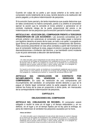 Cuando sin culpa de su parte y por causa anterior a la venta sea el
comprador evicto totalmente de la cosa, tendrá derecho a la restitución del
precio pagado y a la plena indemnización de perjuicios.

Si la evicción fuere parcial y de tanta importancia que pueda deducirse que
en tales condiciones no habría comprado, podrá a su arbitrio el comprador
ejercer la acción que le concede el inciso anterior o perseverar en el
contrato mediante rebaja de la parte proporcional del precio o de
indemnización de los perjuicios que la evicción parcial le hubiere causado.

ARTICULO 941. <EVICCION DEL COMPRADOR FRENTE A TERCEROS
PRESCRIPCION DE LAS ACCIONES>. Las acciones concedidas por el
artículo anterior son extensivas al comprador que deba pagar a terceros
con legítimo derecho el precio de la cosa, en todo o en parte, o purgarla en
igual forma de gravámenes desmembraciones o limitaciones del dominio.
Tales acciones prescribirán en dos años contados a partir del momento en
que el comprador restituye la cosa, pague el precio o purgue el gravamen,
desmembraciones o limitación del dominio, y se tramitarán como incidente
o por el juicio abreviado a elección del demandante.
    <Notas del Editor>

    - En criterio del editor, para la interpretación de este artículo debe tenerse en cuenta lo dispuesto
    por el artículo 427 del Código de Procedimiento Civil, modificado por el artículo 1o., numeral 230,
    del Decreto 2282 de 1989, el cual establece los asuntos que se tramitarán por el procedimiento
    establecido para el proceso verbal de mayor y menor cuantía, entre ellos, en el parágrafo 2o.,
    numeral 12, expresamente incluye el previsto en este artículo del Código.

    Si el asunto es de mínima cuantía, se tramitará por el procedimiento establecido para el proceso
    verbal sumario en única instancia, de acuerdo con el artículo 435 del Código de Procedimiento
    Civil, parágrafo 2o., modificado por el artículo 1o., numeral 239, del Decreto 2282 de 1989


ARTICULO         942.     <RESOLUCION        DE     CONTRATO        POR
INCUMPLIMIENTO          DEL     VENDEDOR        -    DERECHOS       DEL
COMPRADOR>. En caso de resolución de una compraventa por
incumplimiento del vendedor, el comprador tendrá derecho a que se le
pague el interés legal comercial sobre la parte pagada del precio o a
retener los frutos de la cosa en proporción a dicha parte, sin menoscabo
de la correspondiente indemnización de perjuicios.

                                           CAPITULO V.

                         OBLIGACIONES DEL COMPRADOR

ARTICULO 943. <OBLIGACION DE RECIBIR>. El comprador estará
obligado a recibir la cosa en el lugar y el tiempo estipulados y, en su
defecto, en el lugar y en el tiempo fijados por la ley para la entrega, so
pena de indemnizar al vendedor los perjuicios causados por la mora.
    <Notas del Editor>

    - En criterio del editor, para la interpretación de este artículo debe tenerse en cuenta lo dispuesto
    por el artículo 427 del Código de Procedimiento Civil, modificado por el artículo 1o., numeral 230,
    del Decreto 2282 de 1989, el cual establece los asuntos que se tramitarán por el procedimiento
    establecido para el proceso verbal de mayor y menor cuantía, entre ellos, en el parágrafo 2o.,
    numeral 12, expresamente incluye el previsto en este artículo del Código.
 
