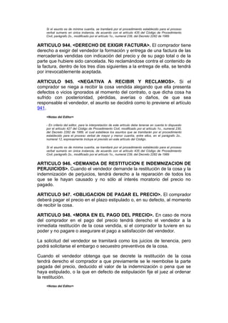 Si el asunto es de mínima cuantía, se tramitará por el procedimiento establecido para el proceso
    verbal sumario en única instancia, de acuerdo con el artículo 435 del Código de Procedimiento
    Civil, parágrafo 2o., modificado por el artículo 1o., numeral 239, del Decreto 2282 de 1989


ARTICULO 944. <DERECHO DE EXIGIR FACTURA>. El comprador tiene
derecho a exigir del vendedor la formación y entrega de una factura de las
mercaderías vendidas con indicación del precio y de su pago total o de la
parte que hubiere sido cancelada. No reclamándose contra el contenido de
la factura, dentro de los tres días siguientes a la entrega de ella, se tendrá
por irrevocablemente aceptada.

ARTICULO 945. <NEGATIVA A RECIBIR Y RECLAMOS>. Si el
comprador se niega a recibir la cosa vendida alegando que ella presenta
defectos o vicios ignorados al momento del contrato, o que dicha cosa ha
sufrido con posterioridad, pérdidas, averías o daños, de que sea
responsable el vendedor, el asunto se decidirá como lo previene el artículo
941.
    <Notas del Editor>

    - En criterio del editor, para la interpretación de este artículo debe tenerse en cuenta lo dispuesto
    por el artículo 427 del Código de Procedimiento Civil, modificado por el artículo 1o., numeral 230,
    del Decreto 2282 de 1989, el cual establece los asuntos que se tramitarán por el procedimiento
    establecido para el proceso verbal de mayor y menor cuantía, entre ellos, en el parágrafo 2o.,
    numeral 12, expresamente incluye el previsto en este artículo del Código.

    Si el asunto es de mínima cuantía, se tramitará por el procedimiento establecido para el proceso
    verbal sumario en única instancia, de acuerdo con el artículo 435 del Código de Procedimiento
    Civil, parágrafo 2o., modificado por el artículo 1o., numeral 239, del Decreto 2282 de 1989


ARTICULO 946. <DEMANDA DE RESTITUCION E INDEMNIZACION DE
PERJUICIOS>. Cuando el vendedor demande la restitución de la cosa y la
indemnización de perjuicios, tendrá derecho a la reparación de todos los
que se le hayan causado y no sólo al interés moratorio del precio no
pagado.

ARTICULO 947. <OBLIGACION DE PAGAR EL PRECIO>. El comprador
deberá pagar el precio en el plazo estipulado o, en su defecto, al momento
de recibir la cosa.

ARTICULO 948. <MORA EN EL PAGO DEL PRECIO>. En caso de mora
del comprador en el pago del precio tendrá derecho el vendedor a la
inmediata restitución de la cosa vendida, si el comprador la tuviere en su
poder y no pagare o asegurare el pago a satisfacción del vendedor.

La solicitud del vendedor se tramitará como los juicios de tenencia, pero
podrá solicitarse el embargo o secuestro preventivos de la cosa.

Cuando el vendedor obtenga que se decrete la restitución de la cosa
tendrá derecho el comprador a que previamente se le reembolse la parte
pagada del precio, deducido el valor de la indemnización o pena que se
haya estipulado, o la que en defecto de estipulación fije el juez al ordenar
la restitución.
    <Notas del Editor>
 
