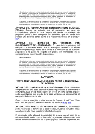 - En criterio del editor, para la interpretación de este artículo debe tenerse en cuenta lo dispuesto
    por el artículo 427 del Código de Procedimiento Civil, modificado por el artículo 1o., numeral 230,
    del Decreto 2282 de 1989, el cual establece los asuntos que se tramitarán por el procedimiento
    establecido para el proceso verbal de mayor y menor cuantía, entre ellos, en el parágrafo 2o.,
    numeral 12, expresamente incluye el previsto en este artículo del Código.

    Si el asunto es de mínima cuantía, se tramitará por el procedimiento establecido para el proceso
    verbal sumario en única instancia, de acuerdo con el artículo 435 del Código de Procedimiento
    Civil, parágrafo 2o., modificado por el artículo 1o., numeral 239, del Decreto 2282 de 1989


ARTICULO 949. <ESTIPULACIONES ENTENDIDAS COMO CLAUSULA
PENAL>. Cuando se estipule que el comprador, en caso de
incumplimiento, pierda la parte pagada del precio por concepto de
perjuicios, pena u otro semejante, se entenderá que las partes han
pactado una cláusula penal, sujeta a la regulación prevista en el artículo
867.

ARTICULO       950.     <DERECHOS          DEL      VENDEDOR          POR
INCUMPLIMIENTO DEL COMPRADOR>. En caso de incumplimiento del
comprador, el vendedor tendrá derecho a una justa retribución por el uso
que el comprador haya hecho de la cosa y a la restitución de los frutos en
proporción a la parte no pagada del precio, sin menoscabo de la
correspondiente indemnización de perjuicios.
    <Notas del Editor>

    - En criterio del editor, para la interpretación de este artículo debe tenerse en cuenta lo dispuesto
    por el artículo 427 del Código de Procedimiento Civil, modificado por el artículo 1o., numeral 230,
    del Decreto 2282 de 1989, el cual establece los asuntos que se tramitarán por el procedimiento
    establecido para el proceso verbal de mayor y menor cuantía, entre ellos, en el parágrafo 2o.,
    numeral 12, expresamente incluye el previsto en este artículo del Código.

    Si el asunto es de mínima cuantía, se tramitará por el procedimiento establecido para el proceso
    verbal sumario en única instancia, de acuerdo con el artículo 435 del Código de Procedimiento
    Civil, parágrafo 2o., modificado por el artículo 1o., numeral 239, del Decreto 2282 de 1989


                                          CAPITULO VI.

 VENTA CON PLAZO PARA EL PAGO DEL PRECIO Y CON RESERVA
                     DEL DOMINIO

ARTICULO 951. <PRENDA DE LA COSA VENDIDA>. En el contrato de
compraventa de una cosa corporal mueble singularizable e identificable y
no fungible, cuyo precio deba pagarse en todo o en parte a plazo, el pago
podrá garantizarse con prenda de la cosa vendida pero conservando el
comprador la tenencia de ella.

Estos contratos se regirán por las normas del Capítulo II, del Título IX de
este Libro, sin perjuicio de lo dispuesto en los artículos 948 y 949.

ARTICULO 952. <PACTO DE RESERVA DE DOMINIO>. El vendedor
podrá reservarse el dominio de la cosa vendida, mueble o inmueble, hasta
que el comprador haya pagado la totalidad del precio.

El comprador sólo adquirirá la propiedad de la cosa con el pago de la
última cuota del precio, cuando éste deba pagarse por instalamentos; pero
tendrá derecho al reembolso de la parte pagada, como se dispone en los
 