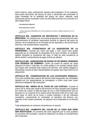 dicha reserva, salvo autorización expresa del propietario. Si los realizare,
éste podrá reivindicar del tercero la cosa o demandar del comprador el
pago inmediato de la totalidad del precio de venta. Además, será
sancionado dicho comprador como reo del delito previsto en el artículo 412
del Código Penal.
    <Jurisprudencia Vigencia>

    Corte Suprema de Justicia

     - Artículo declarado EXEQUIBLE por la Corte Suprema de Justicia, mediante Sentencia del 7 de
    julio de 1977.


ARTICULO 958. <GARANTIA DE REPUESTOS Y SERVICIOS EN EL
MERCADO>. Sin perjuicio de una eventual garantía convencional de buen
funcionamiento el vendedor responderá durante la vigencia del pacto de
reserva, de la existencia en el mercado de los repuestos y de los servicios
técnicos y de mantenimiento requeridos.

ARTICULO 959. <CONSTANCIA DE LA ADQUISICION DE LA
PROPIEDAD>. Cuando por razón del pago u otra causa lícita quede
adquirida por el comprador la propiedad de la cosa vendida, el vendedor
deberá otorgarle la constancia del caso. A falta de esta constancia el
último recibo o comprobante de pago surtirá sus efectos.

ARTICULO 960. <ADQUISICION DE BUENA FE DE BIENES VENDIDOS
CON RESERVA DE DOMINIO>. Quién de buena fe exenta de culpa
adquiera en feria o mercado, en venta pública o en remate judicial cosas
que hayan sido vendidas bajo reserva de dominio, sólo estará obligado a
devolverlas cuando le sean reembolsados los gastos que haya hecho en la
adquisición.

ARTICULO 961. <SUBROGACION DE LAS CANTIDADES DEBIDAS>.
Si la cosa vendida bajo reserva del dominio está asegurada, las cantidades
debidas por los aseguradores se subrogarán a dicha cosa para hacer
efectiva la obligación del comprador.

ARTICULO 962. <MORA EN EL PAGO DE LAS CUOTAS>. Cuando el
precio de la venta bajo reserva del dominio se haya pactado para pagarse
por medio de cuotas, la falta de pago de uno o más instalamentos que no
excedan en su conjunto de la octava parte del precio total de la cosa, sólo
dará lugar al cobro de la cuota o cuotas insolutas y de los intereses
moratorios, conservando el comprador el beneficio del término con
respecto a las cuotas sucesivas, sin perjuicio de lo dispuesto en el Artículo
966.

Toda estipulación en contrario se tendrá por no escrita.

ARTICULO 963. <AUMENTO DEL VALOR DE LA COSA QUE DEBE
SER RESTITUIDA>. El aumento del valor adquirido por la cosa quedará
en provecho del vendedor, cuando la restitución se deba a incumplimiento
del comprador.
 