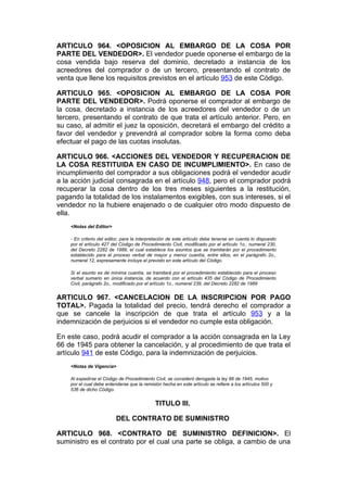 ARTICULO 964. <OPOSICION AL EMBARGO DE LA COSA POR
PARTE DEL VENDEDOR>. El vendedor puede oponerse el embargo de la
cosa vendida bajo reserva del dominio, decretado a instancia de los
acreedores del comprador o de un tercero, presentando el contrato de
venta que llene los requisitos previstos en el artículo 953 de este Código.

ARTICULO 965. <OPOSICION AL EMBARGO DE LA COSA POR
PARTE DEL VENDEDOR>. Podrá oponerse el comprador al embargo de
la cosa, decretado a instancia de los acreedores del vendedor o de un
tercero, presentando el contrato de que trata el artículo anterior. Pero, en
su caso, al admitir el juez la oposición, decretará el embargo del crédito a
favor del vendedor y prevendrá al comprador sobre la forma como deba
efectuar el pago de las cuotas insolutas.

ARTICULO 966. <ACCIONES DEL VENDEDOR Y RECUPERACION DE
LA COSA RESTITUIDA EN CASO DE INCUMPLIMIENTO>. En caso de
incumplimiento del comprador a sus obligaciones podrá el vendedor acudir
a la acción judicial consagrada en el artículo 948, pero el comprador podrá
recuperar la cosa dentro de los tres meses siguientes a la restitución,
pagando la totalidad de los instalamentos exigibles, con sus intereses, si el
vendedor no la hubiere enajenado o de cualquier otro modo dispuesto de
ella.
    <Notas del Editor>

    - En criterio del editor, para la interpretación de este artículo debe tenerse en cuenta lo dispuesto
    por el artículo 427 del Código de Procedimiento Civil, modificado por el artículo 1o., numeral 230,
    del Decreto 2282 de 1989, el cual establece los asuntos que se tramitarán por el procedimiento
    establecido para el proceso verbal de mayor y menor cuantía, entre ellos, en el parágrafo 2o.,
    numeral 12, expresamente incluye el previsto en este artículo del Código.

    Si el asunto es de mínima cuantía, se tramitará por el procedimiento establecido para el proceso
    verbal sumario en única instancia, de acuerdo con el artículo 435 del Código de Procedimiento
    Civil, parágrafo 2o., modificado por el artículo 1o., numeral 239, del Decreto 2282 de 1989


ARTICULO 967. <CANCELACION DE LA INSCRIPCION POR PAGO
TOTAL>. Pagada la totalidad del precio, tendrá derecho el comprador a
que se cancele la inscripción de que trata el artículo 953 y a la
indemnización de perjuicios si el vendedor no cumple esta obligación.

En este caso, podrá acudir el comprador a la acción consagrada en la Ley
66 de 1945 para obtener la cancelación, y al procedimiento de que trata el
artículo 941 de este Código, para la indemnización de perjuicios.
    <Notas de Vigencia>

    Al expedirse el Código de Procedimiento Civil, se consideró derogada la ley 66 de 1945, motivo
    por el cual debe entenderse que la remisión hecha en este artículo se refiere a los artículos 500 y
    536 de dicho Código.


                                             TITULO III.

                          DEL CONTRATO DE SUMINISTRO

ARTICULO 968. <CONTRATO DE SUMINISTRO DEFINICION>. El
suministro es el contrato por el cual una parte se obliga, a cambio de una
 