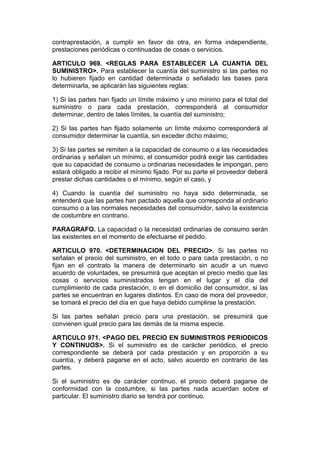 contraprestación, a cumplir en favor de otra, en forma independiente,
prestaciones periódicas o continuadas de cosas o servicios.

ARTICULO 969. <REGLAS PARA ESTABLECER LA CUANTIA DEL
SUMINISTRO>. Para establecer la cuantía del suministro si las partes no
lo hubieren fijado en cantidad determinada o señalado las bases para
determinarla, se aplicarán las siguientes reglas:

1) Si las partes han fijado un límite máximo y uno mínimo para el total del
suministro o para cada prestación, corresponderá al consumidor
determinar, dentro de tales límites, la cuantía del suministro;

2) Si las partes han fijado solamente un límite máximo corresponderá al
consumidor determinar la cuantía, sin exceder dicho máximo;

3) Si las partes se remiten a la capacidad de consumo o a las necesidades
ordinarias y señalan un mínimo, el consumidor podrá exigir las cantidades
que su capacidad de consumo u ordinarias necesidades le impongan, pero
estará obligado a recibir el mínimo fijado. Por su parte el proveedor deberá
prestar dichas cantidades o el mínimo, según el caso, y

4) Cuando la cuantía del suministro no haya sido determinada, se
entenderá que las partes han pactado aquella que corresponda al ordinario
consumo o a las normales necesidades del consumidor, salvo la existencia
de costumbre en contrario.

PARAGRAFO. La capacidad o la necesidad ordinarias de consumo serán
las existentes en el momento de efectuarse el pedido.

ARTICULO 970. <DETERMINACION DEL PRECIO>. Si las partes no
señalan el precio del suministro, en el todo o para cada prestación, o no
fijan en el contrato la manera de determinarlo sin acudir a un nuevo
acuerdo de voluntades, se presumirá que aceptan el precio medio que las
cosas o servicios suministrados tengan en el lugar y el día del
cumplimiento de cada prestación, o en el domicilio del consumidor, si las
partes se encuentran en lugares distintos. En caso de mora del proveedor,
se tomará el precio del día en que haya debido cumplirse la prestación.

Si las partes señalan precio para una prestación, se presumirá que
convienen igual precio para las demás de la misma especie.

ARTICULO 971. <PAGO DEL PRECIO EN SUMINISTROS PERIODICOS
Y CONTINUOS>. Si el suministro es de carácter periódico, el precio
correspondiente se deberá por cada prestación y en proporción a su
cuantía, y deberá pagarse en el acto, salvo acuerdo en contrario de las
partes.

Si el suministro es de carácter continuo, el precio deberá pagarse de
conformidad con la costumbre, si las partes nada acuerdan sobre el
particular. El suministro diario se tendrá por continuo.
 