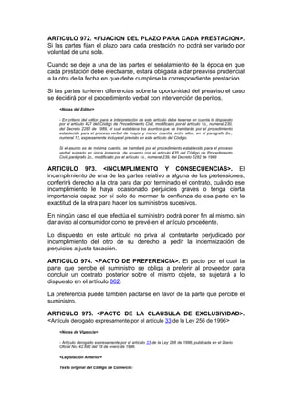 ARTICULO 972. <FIJACION DEL PLAZO PARA CADA PRESTACION>.
Si las partes fijan el plazo para cada prestación no podrá ser variado por
voluntad de una sola.

Cuando se deje a una de las partes el señalamiento de la época en que
cada prestación debe efectuarse, estará obligada a dar preaviso prudencial
a la otra de la fecha en que debe cumplirse la correspondiente prestación.

Si las partes tuvieren diferencias sobre la oportunidad del preaviso el caso
se decidirá por el procedimiento verbal con intervención de peritos.
    <Notas del Editor>

    - En criterio del editor, para la interpretación de este artículo debe tenerse en cuenta lo dispuesto
    por el artículo 427 del Código de Procedimiento Civil, modificado por el artículo 1o., numeral 230,
    del Decreto 2282 de 1989, el cual establece los asuntos que se tramitarán por el procedimiento
    establecido para el proceso verbal de mayor y menor cuantía, entre ellos, en el parágrafo 2o.,
    numeral 12, expresamente incluye el previsto en este artículo del Código.

    Si el asunto es de mínima cuantía, se tramitará por el procedimiento establecido para el proceso
    verbal sumario en única instancia, de acuerdo con el artículo 435 del Código de Procedimiento
    Civil, parágrafo 2o., modificado por el artículo 1o., numeral 239, del Decreto 2282 de 1989


ARTICULO 973. <INCUMPLIMIENTO Y CONSECUENCIAS>. El
incumplimiento de una de las partes relativo a alguna de las pretensiones,
conferirá derecho a la otra para dar por terminado el contrato, cuándo ese
incumplimiento le haya ocasionado perjuicios graves o tenga cierta
importancia capaz por sí solo de mermar la confianza de esa parte en la
exactitud de la otra para hacer los suministros sucesivos.

En ningún caso el que efectúa el suministro podrá poner fin al mismo, sin
dar aviso al consumidor como se prevé en el artículo precedente.

Lo dispuesto en este artículo no priva al contratante perjudicado por
incumplimiento del otro de su derecho a pedir la indemnización de
perjuicios a justa tasación.

ARTICULO 974. <PACTO DE PREFERENCIA>. El pacto por el cual la
parte que percibe el suministro se obliga a preferir al proveedor para
concluir un contrato posterior sobre el mismo objeto, se sujetará a lo
dispuesto en el artículo 862.

La preferencia puede también pactarse en favor de la parte que percibe el
suministro.

ARTICULO 975. <PACTO DE LA CLAUSULA DE EXCLUSIVIDAD>.
<Artículo derogado expresamente por el artículo 33 de la Ley 256 de 1996>
    <Notas de Vigencia>

    - Artículo derogado expresamente por el artículo 33 de la Ley 256 de 1996, publicada en el Diario
    Oficial No. 42.692 del 18 de enero de 1996.

    <Legislación Anterior>

    Texto original del Código de Comercio:
 
