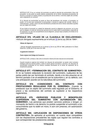 ARTÍCULO 975. Si en un contrato de suministro se pacta la cláusula de exclusividad a favor del
    proveedor, la otra parte no puede obtener prestaciones de la misma naturaleza provenientes de
    terceros ni proveer en medios propios a la producción de los bienes o servicios objeto del contrato,
    salvo estipulación en contrario.

    Si la cláusula de exclusividad se pacta en favor del beneficiario del ministro, el proveedor no
    puede, en la zona que comprende la exclusividad y durante la vigencia del contrato, directa ni
    indirectamente, cumplir a favor de otros beneficiarios prestaciones de la misma naturaleza aquellas
    que son objeto del contrato.

    El que recibe el suministro en calidad de distribuidor asume la obligación de promover, en la zona
    que se designe, la venta de mercancías servicios de los cuales tiene la exclusividad y responde de
    los perjuicios, en caso de incumplimiento de tal obligación, aunque haya cumplido el contrato en la
    cuantía mínima fijada.


ARTICULO 976. <PLAZO DE LA CLAUSULA DE EXCLUSIVIDAD>.
<Artículo derogado expresamente por el artículo 33 de la Ley 256 de 1996>
    <Notas de Vigencia>

    - Artículo derogado expresamente por el artículo 33 de la Ley 256 de 1996, publicada en el Diario
    Oficial No. 42.692 del 18 de enero de 1996.

    <Legislación Anterior>

    Texto original del Código de Comercio:

    ARTÍCULO 976. Limítase a diez años la duración máxima de toda cláusula de exclusividad.

    Cuando durante la vigencia del contrato con cláusula de exclusividad, se pacten otros contratos
    análogos entre las mismas partes y sobre el mismo género de bienes o servicios, las cláusulas de
    exclusividad contenidas en los nuevos contratos terminarán en la fecha de expiración de la
    inicialmente pactada.


ARTICULO 977. <TERMINACION DEL CONTRATO DE SUMINISTRO>.
Si no se hubiere estipulado la duración del suministro, cualquiera de las
partes podrá dar por terminado el contrato, dando a la otra preaviso en el
término pactado o en el establecido por la costumbre o, en su defecto, con
una anticipación acorde con la naturaleza del suministro.

ARTICULO       978.    <CONDICIONES         DEL     CONTRATO        CON
PRESTACIONES REGULADAS POR EL GOBIERNO>. Cuando la
prestación que es objeto del suministro esté regulada por el Gobierno, el
precio y las condiciones del contrato se sujetarán a los respectivos
reglamentos.

ARTICULO      979.   <SERVICIOS     PUBLICOS       Y    MONOPOLIOS
SUSPENSION DEL SUMINISTRO CON AUTORIZACION DEL
GOBIERNO>. Las personas que presten servicios públicos o tengan un
monopolio de hecho o de derecho no podrán suspender el suministro a los
consumidores que no estén en mora, ni aún con preaviso, sin autorización
del gobierno.

ARTICULO 980. <APLICACION DE DISPOSICIONES DE OTROS
CONTRATOS>. Se aplicarán al suministro, en cuanto sean compatibles
con las disposiciones precedentes las reglas que regulan los contratos a
que correspondan las prestaciones aisladas.

                                            TITULO IV.
 