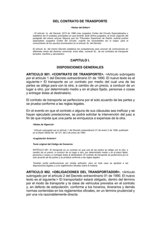 DEL CONTRATO DE TRANSPORTE
                                           <Notas del Editor>

    - El artículo 1o. del Decreto 2273 de 1989 crea Juzgados Civiles del Circuito Especializados y
    establece las 8 ciudades principales en que tendrán sede dichos juzgados; el inciso segundo del
    parágrafo del mismo artículo dispone que los Tribunales Superiores de Distrito Judicial podrán
    especializar Juzgados Civiles del Circuito, cuando las necesidades así lo exijan, para el
    conocimiento de los asuntos enumerados en el artículo 3o. del Decreto.

    El artículo 3o. del mismo Decreto establece las competencias para conocer de controvercias en
    diferentes áreas del derecho comercial, entre ellas, numeral 5o., de los contratos de transporte
    terrestre, marítimo y aeronáutico.


                                           CAPITULO I.

                             DISPOSICIONES GENERALES

ARTICULO 981. <CONTRATO DE TRANSPORTE>. <Artículo subrogado
por el artículo 1 del Decreto extraordinario 01 de 1990. El nuevo texto es el
siguiente:> El transporte es un contrato por medio del cual una de las
partes se obliga para con la otra, a cambio de un precio, a conducir de un
lugar a otro, por determinado medio y en el plazo fijado, personas o cosas
y entregar éstas al destinatario.

El contrato de transporte se perfecciona por el solo acuerdo de las partes y
se prueba conforme a las reglas legales.

En el evento en que el contrato o alguna de sus cláusulas sea ineficaz y se
hayan ejecutado prestaciones, se podrá solicitar la intervención del juez a
fin de que impida que una parte se enriquezca a expensas de la otra.
    <Notas de Vigencia>

    - Artículo subrogado por el artículo 1 del Decreto extraordinario 01 de enero 2 de 1990, publicado
    en el Diario Oficial No. 39.127, del 2 de enero de 1990.

    <Legislación Anterior>

    Texto original del Código de Comercio:

    ARTÍCULO 981. El transporte es un contrato en que una de las partes se obliga con la otra, a
    cambio de un precio, a conducir de un lugar a otro, por determinado medio y en el plazo fijado,
    personas o cosas y a entregar éstas al destinatario. El contrato de transporte se perfecciona por el
    solo acuerdo de las partes y se probará conforme a las reglas legales.

    También podrá perfeccionarse por simple adhesión, pero en todo caso se ajustará a las
    disposiciones legales y a los reglamentos oficiales sobre la materia.


ARTICULO 982. <OBLIGACIONES DEL TRANSPORTADOR>. <Artículo
subrogado por el artículo 2 del Decreto extraordinario 01 de 1990. El nuevo
texto es el siguiente:> El transportador estará obligado, dentro del término
por el modo de transporte y la clase de vehículos previstos en el contrato
y, en defecto de estipulación, conforme a los horarios, itinerarios y demás
normas contenidas en los reglamentos oficiales, en un término prudencial y
por una vía razonablemente directa:
 