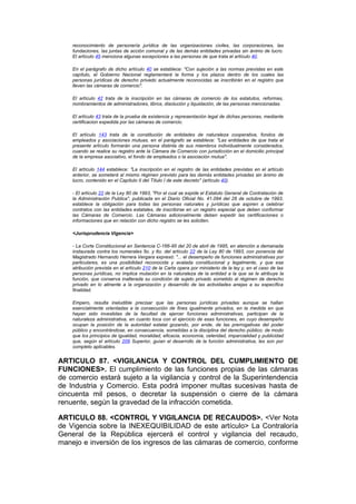 reconocimiento de personería jurídica de las organizaciones civiles, las corporaciones, las
    fundaciones, las juntas de acción comunal y de las demás entidades privadas sin ánimo de lucro.
    El artículo 45 menciona algunas excepciones a las personas de que trata el artículo 40.

    En el parágrafo de dicho artículo 40 se establece: "Con sujeción a las normas previstas en este
    capítulo, el Gobierno Nacional reglamentará la forma y los plazos dentro de los cuales las
    personas jurídicas de derecho privado actualmente reconocidas se inscribirán en el registro que
    lleven las cámaras de comercio".

    El artículo 42 trata de la inscripción en las cámaras de comercio de los estatutos, reformas,
    nombramientos de administradores, libros, disolución y liquidación, de las personas mencionadas.

    El artículo 43 trata de la prueba de existencia y representación legal de dichas personas, mediante
    certificacion expedida por las cámaras de comercio.

    El artículo 143 trata de la constitución de entidades de naturaleza cooperativa, fondos de
    empleados y asociaciones mutuas, en el parágrafo se establece: "Las entidades de que trata el
    presente artículo formarán una persona distinta de sus miembros individualmente considerados,
    cuando se realice su registro ante la Cámara de Comercio con jurisdicción en el domicilio principal
    de la empresa asociativo, el fondo de empleados o la asociación mutua".

    El artículo 144 establece: "La inscripción en el registro de las entidades previstas en el artículo
    anterior, se someterá al mismo régimen previsto para las demás entidades privadas sin ánimo de
    lucro, contenido en el Capítulo II del Título I de este decreto" (artículo 40).

    - El artículo 22 de la Ley 80 de 1993, "Por el cual se expide el Estatuto General de Contratación de
    la Administración Publica", publicada en el Diario Oficial No. 41.094 del 28 de octubre de 1993,
    establece la obligación para todas las personas naturales y jurídicas que aspiren a celebrar
    contratos con las entidades estatales, de inscribirse en un registro especial que deben conformar
    las Cámaras de Comercio. Las Cámaras adicionalmente deben expedir las certificaciones o
    informaciones que en relación con dicho registro se les soliciten.

    <Jurisprudencia Vigencia>

    - La Corte Constitucional en Sentencia C-166-95 del 20 de abril de 1995, en atención a demanada
    instaurada contra los numerales 5o. y 6o. del artículo 22 de la Ley 80 de 1993, con ponencia del
    Magistrado Hernando Herrera Vergara expresó: "... el desempeño de funciones administrativas por
    particulares, es una posibilidad reconocida y avalada constitucional y legalmente, y que esa
    atribución prevista en el artículo 210 de la Carta opera por ministerio de la ley y, en el caso de las
    personas jurídicas, no implica mutación en la naturaleza de la entidad a la que se le atribuye la
    función, que conserva inalterada su condición de sujeto privado sometido al régimen de derecho
    privado en lo atinente a la organización y desarrollo de las actividades anejas a su específica
    finalidad.

    Empero, resulta ineludible precisar que las personas jurídicas privadas aunque se hallan
    esencialmente orientadas a la consecución de fines igualmente privados, en la medida en que
    hayan sido investidas de la facultad de ejercer funciones administrativas, participan de la
    naturaleza administrativa, en cuanto toca con el ejercicio de esas funciones, en cuyo desempeño
    ocupan la posición de la autoridad estatal gozando, por ende, de las prerrogativas del poder
    público y encontrándose, en consecuencia, sometidas a la disciplina del derecho público; de modo
    que los principios de igualdad, moralidad, eficacia, economía, celeridad, imparcialidad y publicidad
    que, según el artículo 209 Superior, guían el desarrollo de la función administrativa, les son por
    completo aplicables.


ARTICULO 87. <VIGILANCIA Y CONTROL DEL CUMPLIMIENTO DE
FUNCIONES>. El cumplimiento de las funciones propias de las cámaras
de comercio estará sujeto a la vigilancia y control de la Superintendencia
de Industria y Comercio. Esta podrá imponer multas sucesivas hasta de
cincuenta mil pesos, o decretar la suspensión o cierre de la cámara
renuente, según la gravedad de la infracción cometida.

ARTICULO 88. <CONTROL Y VIGILANCIA DE RECAUDOS>. <Ver Nota
de Vigencia sobre la INEXEQUIBILIDAD de este artículo> La Contraloría
General de la República ejercerá el control y vigilancia del recaudo,
manejo e inversión de los ingresos de las cámaras de comercio, conforme
 