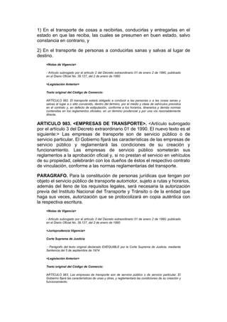 1) En el transporte de cosas a recibirlas, conducirlas y entregarlas en el
estado en que las reciba, las cuales se presumen en buen estado, salvo
constancia en contrario, y

2) En el transporte de personas a conducirlas sanas y salvas al lugar de
destino.
    <Notas de Vigencia>

    - Artículo subrogado por el artículo 2 del Decreto extraordinario 01 de enero 2 de 1990, publicado
    en el Diario Oficial No. 39.127, del 2 de enero de 1990.

    <Legislación Anterior>

    Texto original del Código de Comercio:

    ARTÍCULO 982. El transporte estará obligado a conducir a las personas o a las cosas sanas y
    salvas al lugar a o sitio convenido, dentro del término, por el medio y clase de vehículos previstos
    en el contrato y, en defecto de estipulación, conforme a los horarios, itinerarios y demás normas
    contenidas en los reglamentos oficiales, en un término prudencial y por una vía razonablemente
    directa.


ARTICULO 983. <EMPRESAS DE TRANSPORTE>. <Artículo subrogado
por el artículo 3 del Decreto extraordinario 01 de 1990. El nuevo texto es el
siguiente:> Las empresas de transporte son de servicio público o de
servicio particular. El Gobierno fijará las características de las empresas de
servicio público y reglamentará las condiciones de su creación y
funcionamiento. Las empresas de servicio público someterán sus
reglamentos a la aprobación oficial y, si no prestan el servicio en vehículos
de su propiedad, celebrarán con los dueños de éstos el respectivo contrato
de vinculación, conforme a las normas reglamentarias del transporte.

PARAGRAFO. Para la constitución de personas jurídicas que tengan por
objeto el servicio público de transporte automotor, sujeto a rutas y horarios,
además del lleno de los requisitos legales, será necesaria la autorización
previa del Instituto Nacional del Transporte y Tránsito o de la entidad que
haga sus veces, autorización que se protocolizará en copia auténtica con
la respectiva escritura.
    <Notas de Vigencia>

    - Artículo subrogado por el artículo 3 del Decreto extraordinario 01 de enero 2 de 1990, publicado
    en el Diario Oficial No. 39.127, del 2 de enero de 1990.

    <Jurisprudencia Vigencia>

    Corte Suprema de Justicia

    - Parágrafo del texto original declarado EXEQUIBLE por la Corte Suprema de Justicia, mediante
    Sentencia del 5 de septiembre de 1974.

    <Legislación Anterior>

    Texto original del Código de Comercio:

    ARTÍCULO 983. Las empresas de transporte son de servicio público o de servicio particular. El
    Gobierno fijará las características de unas y otras, y reglamentará las condiciones de su creación y
    funcionamiento.
 