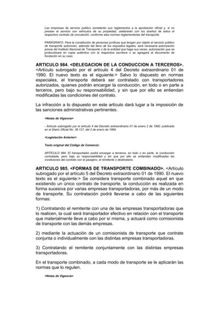 Las empresas de servicio público someterán sus reglamentos a la aprobación oficial y, si no
    prestan el servicio con vehículos de su propiedad, celebrarán con los dueños de éstos el
    respectivo contrato de vinculación, conforme alas normas reglamentarias del transporte.

    PARÁGRAFO. Para la constitución de personas jurídicas que tengan por objeto el servicio público
    de transporte automotor, además del lleno de los requisitos legales, será necesaria autorización
    previa del Instituto Nacional de Transporte o de la entidad que haga sus veces, autorización que se
    protocolizará en copia auténtica con la respectiva escritura o se agregará al documento de
    fundación en su caso.


ARTICULO 984. <DELEGACION DE LA CONDUCCION A TERCEROS>.
<Artículo subrogado por el artículo 4 del Decreto extraordinario 01 de
1990. El nuevo texto es el siguiente:> Salvo lo dispuesto en normas
especiales, el transporte deberá ser contratado con transportadores
autorizados, quienes podrán encargar la conducción, en todo o en parte a
terceros, pero bajo su responsabilidad, y sin que por ello se entiendan
modificadas las condiciones del contrato.

La infracción a lo dispuesto en este artículo dará lugar a la imposición de
las sanciones administrativas pertinentes.
    <Notas de Vigencia>

    - Artículo subrogado por el artículo 4 del Decreto extraordinario 01 de enero 2 de 1990, publicado
    en el Diario Oficial No. 39.127, del 2 de enero de 1990.

    <Legislación Anterior>

    Texto original del Código de Comercio:

    ARTÍCULO 984. El transportador podrá encargar a terceros, en todo o en parte, la conducción
    contratada, pero bajo su responsabilidad y sin que por ello se entiendan modificadas las
    condiciones del contrato con el pasajero, el remitente o destinatario.


ARTICULO 985. <FORMAS DE TRANSPORTE COMBINADO>. <Artículo
subrogado por el artículo 5 del Decreto extraordinario 01 de 1990. El nuevo
texto es el siguiente:> Se considera transporte combinado aquel en que
existiendo un único contrato de transporte, la conducción es realizada en
forma sucesiva por varias empresas transportadoras, por más de un modo
de transporte. Su contratación podrá llevarse a cabo de las siguientes
formas:

1) Contratando el remitente con una de las empresas transportadoras que
lo realicen, la cual será transportador efectivo en relación con el transporte
que materialmente lleve a cabo por sí misma, y actuará como comisionista
de transporte con las demás empresas.

2) mediante la actuación de un comisionista de transporte que contrate
conjunta o individualmente con las distintas empresas transportadoras.

3) Contratando el remitente conjuntamente con las distintas empresas
transportadoras.

En el transporte combinado, a cada modo de transporte se le aplicarán las
normas que lo regulen.
    <Notas de Vigencia>
 