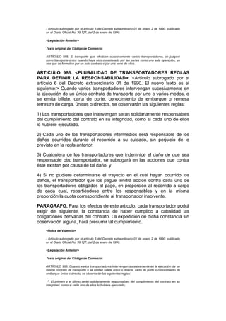 - Artículo subrogado por el artículo 5 del Decreto extraordinario 01 de enero 2 de 1990, publicado
    en el Diario Oficial No. 39.127, del 2 de enero de 1990.

    <Legislación Anterior>

    Texto original del Código de Comercio:

    ARTÍCULO 985. El transporte que efectúen sucesivamente varios transportadores, se juzgará
    como transporte único cuando haya sido considerado por las partes como una sola operación, ya
    sea que se formalice por un solo contrato o por una serie de ellos.


ARTICULO 986. <PLURALIDAD DE TRANSPORTADORES REGLAS
PARA DEFINIR LA RESPONSABILIDAD>. <Artículo subrogado por el
artículo 6 del Decreto extraordinario 01 de 1990. El nuevo texto es el
siguiente:> Cuando varios transportadores intervengan sucesivamente en
la ejecución de un único contrato de transporte por uno o varios modos, o
se emita billete, carta de porte, conocimiento de embarque o remesa
terrestre de carga, únicos o directos, se observarán las siguientes reglas:

1) Los transportadores que intervengan serán solidariamente responsables
del cumplimiento del contrato en su integridad, como si cada uno de ellos
lo hubiere ejecutado.

2) Cada uno de los transportadores intermedios será responsable de los
daños ocurridos durante el recorrido a su cuidado, sin perjuicio de lo
previsto en la regla anterior.

3) Cualquiera de los transportadores que indemnice el daño de que sea
responsable otro transportador, se subrogará en las acciones que contra
éste existan por causa de tal daño, y

4) Si no pudiere determinarse el trayecto en el cual hayan ocurrido los
daños, el transportador que los pague tendrá acción contra cada uno de
los transportadores obligados al pago, en proporción al recorrido a cargo
de cada cual, repartiéndose entre los responsables y en la misma
proporción la cuota correspondiente al transportador insolvente.

PARAGRAFO. Para los efectos de este artículo, cada transportador podrá
exigir del siguiente, la constancia de haber cumplido a cabalidad las
obligaciones derivadas del contrato. La expedición de dicha constancia sin
observación alguna, hará presumir tal cumplimiento.
    <Notas de Vigencia>

    - Artículo subrogado por el artículo 6 del Decreto extraordinario 01 de enero 2 de 1990, publicado
    en el Diario Oficial No. 39.127, del 2 de enero de 1990.

    <Legislación Anterior>

    Texto original del Código de Comercio:

    ARTÍCULO 986. Cuando varios transportadores intervengan sucesivamente en la ejecución de un
    mismo contrato de transporte o se emitan billete único o directa, carta de porte o conocimiento de
    embarque único o directo, se observarán las siguientes reglas:

    1ª. El primero y el último serán solidariamente responsables del cumplimiento del contrato en su
    integridad, como si cada uno de ellos lo hubiere ejecutado;
 
