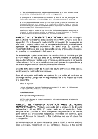 2ª. Cada uno de los transportadores intermedios será responsable de los daños ocurridos durante
    el recorrido a su cuidado, sin perjuicio de lo previsto en la regla anterior;

    3ª. Cualquiera de los transportadores que indemnice el daño de que sea responsable otro
    transportador, se subrogará en las acciones que contra este existan por causas de tal daño, y

    4ª. Si no pudiere determinarse el trayecto en el cual hayan ocurrido los daños, el transportador que
    los pague tendrá acción contra cada uno de los transportadores obligados al pago, en proporción
    al recorrido a cargo de cada cual, repartiéndose entre los responsables y en la misma proporción
    la cuota correspondiente al transportador insolvente.

    PARÁGRAFO. Para los efectos de este artículo cada transportador podrá exigir del siguiente la
    constancia de haber cumplido a cabalidad las obligaciones derivadas del contrato. La expedición
    de dicha constancia, sin observación alguna, hará presumir tal cumplimiento.


ARTICULO 987. <TRANSPORTE MULTIMODAL> <Artículo subrogado
por el artículo 7 del Decreto extraordinario 01 de 1990. El nuevo texto es el
siguiente:> En el transporte multimodal la conducción de mercancías se
efectuará por dos o más modos de transporte desde un lugar en el que el
operador de transporte multimodal las toma bajo su custodia o
responsabilidad hasta otro lugar designado para su entrega al destinatario,
en virtud de un contrato único de transporte.

Se entiende por operador de transporte multimodal toda persona que, por
sí o por medio de otra que obre en su nombre, celebra un contrato de
transporte multimodal y actúa como principal, no como agente o por cuenta
del remitente o de los transportadores que participan en las operaciones, y
asume la responsabilidad del cumplimiento del contrato.

Cuando dicha conducción de mercancías ocurra entre dos o más países,
será transporte multimodal internacional.

Para el transporte multimodal se aplicará lo que sobre el particular se
disponga en este Código o en los reglamentos y en lo no reglado se estará
a la costumbre.
    <Notas de Vigencia>

    - Artículo subrogado por el artículo 7 del Decreto extraordinario 01 de enero 2 de 1990, publicado
    en el Diario Oficial No. 39.127, del 2 de enero de 1990.

    <Legislación Anterior>

    Texto original del Código de Comercio:

    ARTÍCULO 987. En caso de transporte combinado, a cada medio de transporte se aplicarán las
    normas que lo regulen.


ARTICULO 988. <REPRESENTACION POR PARTE DEL ULTIMO
TRANSPORTADOR>. <Artículo subrogado por el artículo 8 del Decreto
extraordinario 01 de 1990. El nuevo texto es el siguiente:> Salvo
estipulación en contrario, el último transportador representará a los demás
para cobrar las prestaciones respectivas derivadas del contrato, para
ejercer el derecho de retención y los privilegios que por el mismo les
correspondan.

Si omitiere realizar los actos necesarios para el cobro o para el ejercicio
esos privilegios, responderá de las cantidades debidas a los demás
 