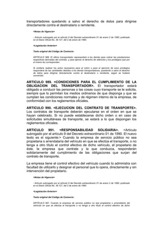 transportadores quedando a salvo el derecho de éstos para dirigirse
directamente contra el destinatario o remitente.
    <Notas de Vigencia>

    - Artículo subrogado por el artículo 8 del Decreto extraordinario 01 de enero 2 de 1990, publicado
    en el Diario Oficial No. 39.127, del 2 de enero de 1990.

    <Legislación Anterior>

    Texto original del Código de Comercio:

    ARTÍCULO 988. El último transportador representará a los demás para cobrar las prestaciones
    respectivas derivadas del contrato, y para ejercer el derecho de retención y los privilegios que por
    el mismo les correspondan.

    Si omitiere realizar los actos necesarios para el cobro o para el ejercicio de esos privilegios
    responderá de las cantidades debidas a los demás transportadores, quedando a salvo el derecho
    de éstos para dirigirse directamente contra el destinatario o remitente, según se hubiere
    convenido.


ARTICULO 989. <CONDICIONES PARA EL CUMPLIMIENTO DE LA
OBLIGACION DEL TRANSPORTADOR>. El transportador estará
obligado a conducir las personas o las cosas cuyo transporte se le solicita,
siempre que lo permitan los medios ordinarios de que disponga y que se
cumplan las condiciones normales y de régimen interno de la empresa, de
conformidad con los reglamentos oficiales.

ARTICULO 990. <EJECUCION DEL CONTRATO DE TRANSPORTE>.
Los contratos de transporte deberán ejecutarse en el orden en que se
hayan celebrado. Si no puede establecerse dicho orden o en caso de
solicitudes simultáneas de transporte, se estará a lo que dispongan los
reglamentos oficiales.

ARTICULO 991. <RESPONSABILIDAD SOLIDARIA>. <Artículo
subrogado por el artículo 9 del Decreto extraordinario 01 de 1990. El nuevo
texto es el siguiente:> Cuando la empresa de servicio público no sea
propietaria o arrendataria del vehículo en que se efectúa el transporte, o no
tenga a otro título el control efectivo de dicho vehículo, el propietario de
éste, la empresa que contrate y la que conduzca, responderán
solidariamente del cumplimiento de las obligaciones que surjan del
contrato de transporte.

La empresa tiene el control efectivo del vehículo cuando lo administra con
facultad de utilizarlo y designar el personal que lo opera, directamente y sin
intervención del propietario.
    <Notas de Vigencia>

    - Artículo subrogado por el artículo 9 del Decreto extraordinario 01 de enero 2 de 1990, publicado
    en el Diario Oficial No. 39.127, del 2 de enero de 1990.

    <Legislación Anterior>

    Texto original del Código de Comercio:

    ARTÍCULO 991. Cuando la empresa de servicio público no sea propietaria o arrendataria del
    vehículo en que se efectúa el transporte o no tenga a otro título el control efectivo de dicho
 