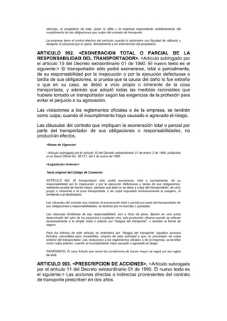 vehículo, el propietario de éste, quien lo afilie y la empresa responderán solidariamente del
    cumplimiento de las obligaciones que surjan del contrato de transporte.

    La empresa tiene el control efectivo del vehículo cuando lo administra con facultad de utilizarlo y
    designar el personal que lo opera, directamente y sin intervención del propietario.


ARTICULO 992. <EXONERACION TOTAL O PARCIAL DE LA
RESPONSABILIDAD DEL TRANSPORTADOR>. <Artículo subrogado por
el artículo 10 del Decreto extraordinario 01 de 1990. El nuevo texto es el
siguiente:> El transportador sólo podrá exonerarse, total o parcialmente,
de su responsabilidad por la inejecución o por la ejecución defectuosa o
tardía de sus obligaciones, si prueba que la causa del daño lo fue extraña
o que en su caso, se debió a vicio propio o inherente de la cosa
transportada, y además que adoptó todas las medidas razonables que
hubiere tomado un transportador según las exigencias de la profesión para
evitar el perjuicio o su agravación.

Las violaciones a los reglamentos oficiales o de la empresa, se tendrán
como culpa, cuando el incumplimiento haya causado o agravado el riesgo.

Las cláusulas del contrato que impliquen la exoneración total o parcial por
parte del transportador de sus obligaciones o responsabilidades, no
producirán efectos.
    <Notas de Vigencia>

    - Artículo subrogado por el artículo 10 del Decreto extraordinario 01 de enero 2 de 1990, publicado
    en el Diario Oficial No. 39.127, del 2 de enero de 1990.

    <Legislación Anterior>

    Texto original del Código de Comercio:

    ARTÍCULO 992. El transportador sólo podrá exonerarse, total o parcialmente, de su
    responsabilidad por la inejecución y por la ejecución defectuosa o tardía de sus obligaciones,
    mediante prueba de fuerza mayor, siempre que ésta no se deba a culpa del transportador, de vicio
    propio o inherente a la cosa transportada, o de culpa imputable exclusivamente al pasajero, al
    remitente o al destinatario.

    Las cláusulas del contrato que implican la exoneración total o parcial por parte del transportador de
    sus obligaciones o responsabilidades, se tendrán por no escritas o pactadas.

    Las cláusulas limitativas de esa responsabilidad, aún a título de pena, fijación en una suma
    determinada del valor de los perjuicios o cualquier otra, sólo producirán efectos cuando se refieran
    exclusivamente a la simple mora o retardo por "riesgos del transporte", o revistan la forma de
    seguro.

    Para los efectos de este artículo se entenderá por "riesgos del transporte" aquellos sucesos
    fortuitos, previsibles pero irresistibles, propios de esta actividad y que no provengan de culpa
    anterior del transportador. Las violaciones a los reglamentos oficiales o de la empresa, se tendrán
    como culpa anterior, cuando el incumplimiento haya causado o agravado el riesgo.

    PARÁGRAFO. El caso fortuito que reúna las condiciones de fuerza mayor se regirá por las reglas
    de ésta.


ARTICULO 993. <PRESCRIPCION DE ACCIONES>. <Artículo subrogado
por el artículo 11 del Decreto extraordinario 01 de 1990. El nuevo texto es
el siguiente:> Las acciones directas o indirectas provenientes del contrato
de transporte prescriben en dos años.
 