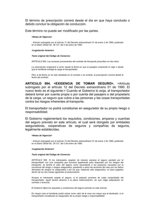 El término de prescripción correrá desde el día en que haya concluido o
debido concluir la obligación de conducción.

Este término no puede ser modificado por las partes.
    <Notas de Vigencia>

    - Artículo subrogado por el artículo 11 del Decreto extraordinario 01 de enero 2 de 1990, publicado
    en el Diario Oficial No. 39.127, del 2 de enero de 1990.

    <Legislación Anterior>

    Texto original del Código de Comercio:

    ARTÍCULO 993. Las acciones provenientes del contrato de transporte prescriben en dos años.

    La prescripción empezará a correr desde la fecha en que el pasajero emprenda el viaje o desde
    que el remitente entrega la carga al transportador.

    Pero si tal fecha no ha sido señalada en el contrato o es incierta, la prescripción correrá desde la
    fecha del contrato.


ARTICULO 994. <EXIGENCIA DE TOMAR SEGURO>. <Artículo
subrogado por el artículo 12 del Decreto extraordinario 01 de 1990. El
nuevo texto es el siguiente:> Cuando el Gobierno lo exija, el transportador
deberá tomar por cuenta propia o por cuenta del pasajero o del propietario
de la carga, un seguro que cubra a las personas y las cosas transportadas
contra los riesgos inherentes al transporte.

El transportador no podrá constituirse en asegurador de su propio riesgo o
responsabilidad.

El Gobierno reglamentará los requisitos, condiciones, amparos y cuantías
del seguro previsto en este artículo, el cual será otorgado por entidades
aseguradoras, cooperativas de seguros y compañías de seguros,
legalmente establecidas.
    <Notas de Vigencia>

    - Artículo subrogado por el artículo 12 del Decreto extraordinario 01 de enero 2 de 1990, publicado
    en el Diario Oficial No. 39.127, del 2 de enero de 1990.

    <Legislación Anterior>

    Texto original del Código de Comercio:

    ARTÍCULO 994. Si los interesados aceptan de manera expresa el seguro pactado por el
    transportador con una compañía que funcione legalmente para responder por los riesgos del
    transporte, se tendrá el valor del seguro como equivalente a los perjuicios causados por la
    ocurrencia del riesgo o riesgos asegurados, quedando a salvo las acciones del caso por los daños
    derivados de riesgos no asegurados o por los que, habiendo sido asegurados, no sean pagados
    dentro de los dos meses siguientes al acaecimiento.

    Aunque el interesado acepte el seguro, si el perjuicio proviene de culpa comprobada del
    transportador, aquel tendrá derecho a la plena indemnización, sin que valga estipulación en
    contrato o renuncia.

    El Gobierno fijará los requisitos y condiciones del seguro previsto en este artículo.

    En ningún caso el remitente podrá cobrar como valor de la cosa uno mayor que el declarado, ni el
    transportador constituirse en asegurador de su propio riesgo o responsabilidad.
 