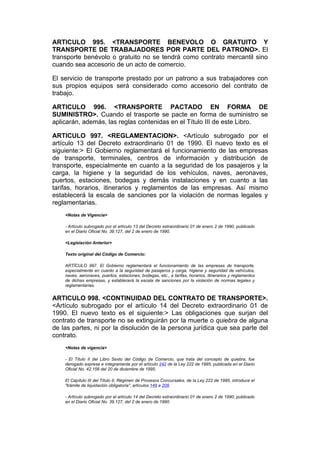 ARTICULO 995. <TRANSPORTE BENEVOLO O GRATUITO Y
TRANSPORTE DE TRABAJADORES POR PARTE DEL PATRONO>. El
transporte benévolo o gratuito no se tendrá como contrato mercantil sino
cuando sea accesorio de un acto de comercio.

El servicio de transporte prestado por un patrono a sus trabajadores con
sus propios equipos será considerado como accesorio del contrato de
trabajo.

ARTICULO 996. <TRANSPORTE PACTADO EN FORMA DE
SUMINISTRO>. Cuando el trasporte se pacte en forma de suministro se
aplicarán, además, las reglas contenidas en el Título III de este Libro.

ARTICULO 997. <REGLAMENTACION>. <Artículo subrogado por el
artículo 13 del Decreto extraordinario 01 de 1990. El nuevo texto es el
siguiente:> El Gobierno reglamentará el funcionamiento de las empresas
de transporte, terminales, centros de información y distribución de
transporte, especialmente en cuanto a la seguridad de los pasajeros y la
carga, la higiene y la seguridad de los vehículos, naves, aeronaves,
puertos, estaciones, bodegas y demás instalaciones y en cuanto a las
tarifas, horarios, itinerarios y reglamentos de las empresas. Así mismo
establecerá la escala de sanciones por la violación de normas legales y
reglamentarias.
    <Notas de Vigencia>

    - Artículo subrogado por el artículo 13 del Decreto extraordinario 01 de enero 2 de 1990, publicado
    en el Diario Oficial No. 39.127, del 2 de enero de 1990.

    <Legislación Anterior>

    Texto original del Código de Comercio:

    ARTÍCULO 997. El Gobierno reglamentará el funcionamiento de las empresas de transporte,
    especialmente en cuanto a la seguridad de pasajeros y carga, higiene y seguridad de vehículos,
    naves, aeronaves, puertos, estaciones, bodegas, etc., a tarifas, horarios, itinerarios y reglamentos
    de dichas empresas, y establecerá la escala de sanciones por la violación de normas legales y
    reglamentarias.


ARTICULO 998. <CONTINUIDAD DEL CONTRATO DE TRANSPORTE>.
<Artículo subrogado por el artículo 14 del Decreto extraordinario 01 de
1990. El nuevo texto es el siguiente:> Las obligaciones que surjan del
contrato de transporte no se extinguirán por la muerte o quiebra de alguna
de las partes, ni por la disolución de la persona jurídica que sea parte del
contrato.
    <Notas de vigencia>

    - El Título II del Libro Sexto del Código de Comercio, que trata del concepto de quiebra, fue
    derogado expresa e íntegramente por el artículo 242 de la Ley 222 de 1995, publicada en el Diario
    Oficial No. 42.156 del 20 de diciembre de 1995.

    El Capítulo III del Título II, Régimen de Procesos Concursales, de la Ley 222 de 1995, introduce el
    "trámite de liquidación obligatoria", artículos 149 a 208.

    - Artículo subrogado por el artículo 14 del Decreto extraordinario 01 de enero 2 de 1990, publicado
    en el Diario Oficial No. 39.127, del 2 de enero de 1990.
 