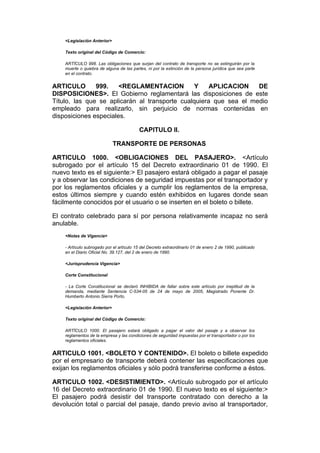 <Legislación Anterior>

    Texto original del Código de Comercio:

    ARTÍCULO 998. Las obligaciones que surjan del contrato de transporte no se extinguirán por la
    muerte o quiebra de alguna de las partes, ni por la extinción de la persona jurídica que sea parte
    en el contrato.


ARTICULO       999.    <REGLAMENTACION          Y    APLICACION    DE
DISPOSICIONES>. El Gobierno reglamentará las disposiciones de este
Título, las que se aplicarán al transporte cualquiera que sea el medio
empleado para realizarlo, sin perjuicio de normas contenidas en
disposiciones especiales.

                                          CAPITULO II.

                             TRANSPORTE DE PERSONAS

ARTICULO 1000. <OBLIGACIONES DEL PASAJERO>. <Artículo
subrogado por el artículo 15 del Decreto extraordinario 01 de 1990. El
nuevo texto es el siguiente:> El pasajero estará obligado a pagar el pasaje
y a observar las condiciones de seguridad impuestas por el transportador y
por los reglamentos oficiales y a cumplir los reglamentos de la empresa,
estos últimos siempre y cuando estén exhibidos en lugares donde sean
fácilmente conocidos por el usuario o se inserten en el boleto o billete.

El contrato celebrado para sí por persona relativamente incapaz no será
anulable.
    <Notas de Vigencia>

    - Artículo subrogado por el artículo 15 del Decreto extraordinario 01 de enero 2 de 1990, publicado
    en el Diario Oficial No. 39.127, del 2 de enero de 1990.

    <Jurisprudencia Vigencia>

    Corte Constitucional

    - La Corte Constitucional se declaró INHIBIDA de fallar sobre este artículo por ineptitud de la
    demanda, mediante Sentencia C-534-05 de 24 de mayo de 2005, Magistrado Ponente Dr.
    Humberto Antonio Sierra Porto.

    <Legislación Anterior>

    Texto original del Código de Comercio:

    ARTÍCULO 1000. El pasajero estará obligado a pagar el valor del pasaje y a observar los
    reglamentos de la empresa y las condiciones de seguridad impuestas por el transportador o por los
    reglamentos oficiales.


ARTICULO 1001. <BOLETO Y CONTENIDO>. El boleto o billete expedido
por el empresario de transporte deberá contener las especificaciones que
exijan los reglamentos oficiales y sólo podrá transferirse conforme a éstos.

ARTICULO 1002. <DESISTIMIENTO>. <Artículo subrogado por el artículo
16 del Decreto extraordinario 01 de 1990. El nuevo texto es el siguiente:>
El pasajero podrá desistir del transporte contratado con derecho a la
devolución total o parcial del pasaje, dando previo aviso al transportador,
 