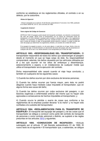 conforme se establezca en los reglamentos oficiales, el contrato o en su
defecto, por la costumbre.
    <Notas de Vigencia>

    - Artículo subrogado por el artículo 16 del Decreto extraordinario 01 de enero 2 de 1990, publicado
    en el Diario Oficial No. 39.127, del 2 de enero de 1990.

    <Legislación Anterior>

    Texto original del Código de Comercio:

    ARTÍCULO 1002. El pasajero podrá desistir del transporte contratado, con derecho a la devolución
    del valor del pasaje, dando aviso al transportador con no menos de veinticuatro horas de
    anticipación a la hora indicada o pactada para la salida o iniciación del viaje, si los reglamentos
    oficiales, o la costumbre, no establecen otra cosa. Cuando el aviso no se dé con esta anticipación,
    pero si antes de iniciado el viaje, el transportador tendrá derecho a retener o a exigir la parte del
    valor del pasaje que determinen los reglamentos oficiales, sin exceder de la mitad del mismo.

    Si el pasajero ha pagado el precio y no da aviso alguno, ni está listo en el lugar, fecha y hora de
    iniciación del viaje, no tendrá derecho a la devolución del precio del pasaje; pero de presentarse en
    cualquier sitio de la ruta o vía, tendrá derecho a ser transportado por el resto del viaje.


ARTICULO 1003. <RESPONSABILIDAD DEL TRANSPORTADOR>. El
transportador responderá de todos los daños que sobrevengan al pasajero
desde el momento en que se haga cargo de éste. Su responsabilidad
comprenderá, además, los daños causados por los vehículos utilizados por
él y los que ocurran en los sitios de embarque y desembarque,
estacionamiento o espera, o en instalaciones de cualquier índole que
utilice el transportador ara la ejecución del contrato.

Dicha responsabilidad sólo cesará cuando el viaje haya concluido; y
también en cualquiera de los siguientes casos:

1) Cuando los daños ocurran por obra exclusiva de terceras personas;

2) Cuando los daños ocurran por fuerza mayor, pero ésta no podrá
alegarse cuando haya mediado culpa imputable al transportador, que en
alguna forma sea causa del daño;

3) Cuando los daños ocurran por culpa exclusiva del pasajero, o por
lesiones orgánicas o enfermedad anterior del mismo que no hayan sido
agravadas a consecuencia de hechos imputables al transportador, y

4) Cuando ocurra la pérdida o avería de cosas que conforme a los
reglamentos de la empresa puedan llevarse "a la mano" y no hayan sido
confiadas a la custodia del transportador.

ARTICULO 1004. <REGLAMENTACION PARA EL TRANSPORTE DE
EQUIPAJE>. El transporte del equipaje del pasajero y de las cosas que el
transportador se obligue a conducir como parte del contrato de transporte
de personas o como contrato adicional o distinto, se sujetará a las reglas
prescritas en los artículos 1013 y siguientes.

ARTICULO 1005. <CONDUCCION DE INCAPACES>. <Artículo
subrogado por el artículo 17 del Decreto extraordinario 01 de 1990. El
nuevo texto es el siguiente:> El transportador que, a sabiendas, se obligue
 