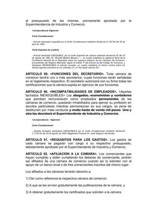 al presupuesto de las mismas, previamente                                      aprobado          por     la
Superintendencia de Industria y Comercio.
    <Jurisprudencia Vigencia>

    Corte Constitucional:

    - Artículo declarado exequible por la Corte Constitucional mediante Sentencia C-167-95 del 20 de
    abril de 1995.

    Corte Suprema de Justicia:

    - Artículo declarado EXEQUIBLE, por la Corte Suprema de Justicia mediante Sentencia 62 del 23
    de agosto de 1982, Dr. Ricardo Medina Moyano, "... en cuanto establece la vigilancia fiscal de la
    Contraloría General de la República sobre los ingresos públicos de las Cámaras de Comercio,
    provenientes del Registro Mercantil, según el ordinal 1º del artículo 93 del Código de Comercio, y
    declárase INEXEQUIBLE el artículo acusado, en cuanto establece el mismo control sobre los
    demás ingresos previstos en los ordinales 2º y 3º del citado artículo 93".


ARTICULO 89. <FUNCIONES DEL SECRETARIO>. Toda cámara de
comercio tendrá uno o más secretarios, cuyas funciones serán señaladas
en el reglamento respectivo. El secretario autorizará con su firma todas las
certificaciones que la cámara expida en ejercicio de sus funciones.

ARTICULO 90. <INCOMPATIBILIDADES DE EMPLEADOS>. <Apartes
tachados INEXEQUIBLES> Los abogados, economistas y contadores
que perciban remuneración como empleados permanentes de las
cámaras de comercio, quedarán inhabilitados para ejercer su profesión en
asuntos particulares mientras permanezcan en sus cargos, so pena de
destitución por mala conducta y multa hasta de veinte mil pesos. Una y
otra las decretará el Superintendente de Industria y Comercio.
    <Jurisprudencia - Vigencia>

    Corte Constitucional:

    - Apartes tachados declarados EXEQUIBLES por la Corte Constitucional mediante Sentencia
    C-1142-00 del 30 de agosto de 2000, Magistrado Ponente Dr. José Gregorio Hernández.


ARTICULO 91. <REQUISITOS PARA LOS GASTOS>. Los gastos de
cada cámara se pagarán con cargo a su respectivo presupuesto,
debidamente aprobado por el Superintendente de Industria y Comercio.

ARTICULO 92. <AFILIACION A LA CAMARA>. Los comerciantes que
hayan cumplido y estén cumpliendo los deberes de comerciante, podrán
ser afiliados de una cámara de comercio cuando así lo soliciten con el
apoyo de un banco local o de tres comerciantes inscritos del mismo lugar.

Los afiliados a las cámaras tendrán derecho a:

1) Dar como referencia la respectiva cámara de comercio;

2) A que se les envíen gratuitamente las publicaciones de la cámara, y

3) A obtener gratuitamente los certificados que soliciten a la cámara.
 