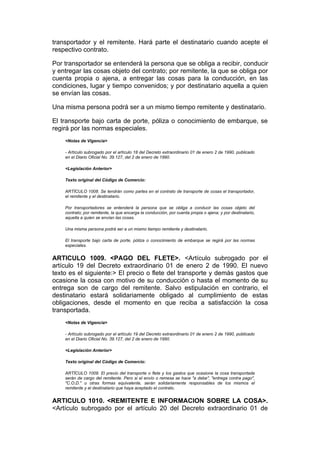 transportador y el remitente. Hará parte el destinatario cuando acepte el
respectivo contrato.

Por transportador se entenderá la persona que se obliga a recibir, conducir
y entregar las cosas objeto del contrato; por remitente, la que se obliga por
cuenta propia o ajena, a entregar las cosas para la conducción, en las
condiciones, lugar y tiempo convenidos; y por destinatario aquella a quien
se envían las cosas.

Una misma persona podrá ser a un mismo tiempo remitente y destinatario.

El transporte bajo carta de porte, póliza o conocimiento de embarque, se
regirá por las normas especiales.
    <Notas de Vigencia>

    - Artículo subrogado por el artículo 18 del Decreto extraordinario 01 de enero 2 de 1990, publicado
    en el Diario Oficial No. 39.127, del 2 de enero de 1990.

    <Legislación Anterior>

    Texto original del Código de Comercio:

    ARTÍCULO 1008. Se tendrán como partes en el contrato de transporte de cosas el transportador,
    el remitente y el destinatario.

    Por transportadores se entenderá la persona que se obliga a conducir las cosas objeto del
    contrato; por remitente, la que encarga la conducción, por cuenta propia o ajena; y por destinatario,
    aquella a quien se envían las cosas.

    Una misma persona podrá ser a un mismo tiempo remitente y destinatario.

    El transporte bajo carta de porte, póliza o conocimiento de embarque se regirá por las normas
    especiales.


ARTICULO 1009. <PAGO DEL FLETE>. <Artículo subrogado por el
artículo 19 del Decreto extraordinario 01 de enero 2 de 1990. El nuevo
texto es el siguiente:> El precio o flete del transporte y demás gastos que
ocasione la cosa con motivo de su conducción o hasta el momento de su
entrega son de cargo del remitente. Salvo estipulación en contrario, el
destinatario estará solidariamente obligado al cumplimiento de estas
obligaciones, desde el momento en que reciba a satisfacción la cosa
transportada.
    <Notas de Vigencia>

    - Artículo subrogado por el artículo 19 del Decreto extraordinario 01 de enero 2 de 1990, publicado
    en el Diario Oficial No. 39.127, del 2 de enero de 1990.

    <Legislación Anterior>

    Texto original del Código de Comercio:

    ARTÍCULO 1009. El precio del transporte o flete y los gastos que ocasione la cosa transportada
    serán de cargo del remitente. Pero si el envío o remesa se hace "a debe", "entrega contra pago",
    "C.O.D." u otras formas equivalente, serán solidariamente responsables de los mismos el
    remitente y el destinatario que haya aceptado el contrato.


ARTICULO 1010. <REMITENTE E INFORMACION SOBRE LA COSA>.
<Artículo subrogado por el artículo 20 del Decreto extraordinario 01 de
 