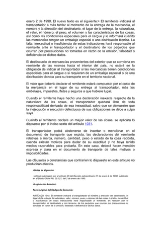 enero 2 de 1990. El nuevo texto es el siguiente:> El remitente indicará al
transportador a más tardar al momento de la entrega de la mercancía, el
nombre y la dirección del destinatario, el lugar de la entrega, la naturaleza,
el valor, el número, el peso, el volumen y las características de las cosas,
así como las condiciones especiales para el cargue y le informará cuando
las mercancías tengan un embalaje especial o una distribución técnica. La
falta, inexactitud o insuficiencia de estas indicaciones hará responsable al
remitente ante el transportador y el destinatario de los perjuicios que
ocurran por precauciones no tomadas en razón de la omisión, falsedad o
deficiencia de dichos datos.

El destinatario de mercancías provenientes del exterior que se convierta en
remitente de las mismas hacia el interior del país, no estará en la
obligación de indicar al transportador si las mercancías tienen condiciones
especiales para el cargue o si requieren de un embalaje especial o de una
distribución técnica para su transporte en el territorio nacional.

El valor que deberá declarar el remitente estará compuesto por el costo de
la mercancía en el lugar de su entrega al transportador, más los
embalajes, impuestos, fletes y seguros a que hubiere lugar.

Cuando el remitente haya hecho una declaración inexacta respecto de la
naturaleza de las cosas, el transportador quedará libre de toda
responsabilidad derivada de esa inexactitud, salvo que se demuestre que
la inejecución o ejecución defectuosa de sus obligaciones se debe a culpa
suya.

Cuando el remitente declare un mayor valor de las cosas, se aplicará lo
dispuesto por el inciso sexto del artículo 1031.

El transportador podrá abstenerse de insertar o mencionar en el
documento de transporte que expida, las declaraciones del remitente
relativas a marca, número, cantidad, peso o estado de la cosa recibida,
cuando existan motivos para dudar de su exactitud y no haya tenido
medios razonables para probarla. En este caso, deberá hacer mención
expresa y clara en el documento de transporte de tales motivos o
imposibilidades.

Las cláusulas o constancias que contraríen lo dispuesto en este artículo no
producirán efectos.
    <Notas de Vigencia>

    - Artículo subrogado por el artículo 20 del Decreto extraordinario 01 de enero 2 de 1990, publicado
    en el Diario Oficial No. 39.127, del 2 de enero de 1990.

    <Legislación Anterior>

    Texto original del Código de Comercio:

    ARTÍCULO 1010. El remitente indicará al transportador el nombre y dirección del destinatario, el
    lugar de la entrega, la naturaleza, valor, número, peso y volumen de las cosas. La falta, inexactitud
    o insuficiencia de estas indicaciones hará responsable al remitente, en relación con el
    transportador, el destinatario y con terceros, de los perjuicios que ocurran por precauciones no
    tomadas en razón de la omisión, falsedad o deficiencia e dichos datos.
 