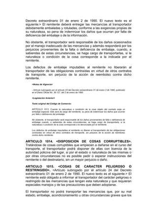 Decreto extraordinario 01 de enero 2 de 1990. El nuevo texto es el
siguiente:> El remitente deberá entregar las mercancías al transportador
debidamente embaladas y rotuladas, conforme a las exigencias propias de
su naturaleza, so pena de indemnizar los daños que ocurran por falta de
deficiencia del embalaje o de la información.

No obstante, el transportador será responsable de los daños ocasionados
por el manejo inadecuado de las mercancías y además responderá por los
perjuicios provenientes de la falta o deficiencia de embalaje, cuando, a
sabiendas de estas circunstancias, se haga cargo de transportarlas, si la
naturaleza o condición de la cosa corresponde a la indicada por el
remitente.

Los defectos de embalaje imputables al remitente no liberarán al
transportador de las obligaciones contraídas en virtud de otros contratos
de transporte, sin perjuicio de la acción de reembolso contra dicho
remitente.
    <Notas de Vigencia>

    - Artículo subrogado por el artículo 23 del Decreto extraordinario 01 de enero 2 de 1990, publicado
    en el Diario Oficial No. 39.127, del 2 de enero de 1990.

    <Legislación Anterior>

    Texto original del Código de Comercio:

    ARTÍCULO 1013. Cuando la naturaleza o condición de la cosa objeto del contrato exija un
    embalaje especial, éste será de cargo del remitente, so pena de indemnizar los daños que ocurran
    por falta o deficiencia del embalaje.

    No obstante, el transportador será responsable de los daños provenientes de falta o deficiencia de
    embalaje cuando, a sabiendas de estas circunstancias, se haga cargo de transportarla, si la
    naturaleza o condición de la cosa corresponde a la denunciada por el remitente.

    Los defectos de embalaje imputables al remitente no liberan al transportador de las obligaciones
    contraídas en virtud de otros contratos de transporte, sin perjuicio de la acción de reembolso
    contra dicho remitente.


ARTICULO 1014. <DISPOSICION DE COSAS CORRUPTIBLES>.
Tratándose de cosas corruptibles que empiecen a dañarse en el curso del
transporte, el transportador podrá disponer de ellas con licencia de la
autoridad policiva del lugar, si por el estado o naturaleza de las mismas o
por otras circunstancias no es posible pedir o esperar instrucciones del
remitente o del destinatario, sin un mayor perjuicio o daño.

ARTICULO 1015. <COSAS DE CARACTER PELIGROSO O
RESTRINGIDO>. <Artículo subrogado por el artículo 24 del Decreto
extraordinario 01 de enero 2 de 1990. El nuevo texto es el siguiente:> El
remitente está obligado a informar al transportador del carácter peligroso o
restringido de las mercancías que tengan esta naturaleza y que requieran
especiales manejos y de las precauciones que deben adoptarse.

El transportador no podrá transportar las mercancías que, por su mal
estado, embalaje, acondicionamiento u otras circunstancias graves que los
 