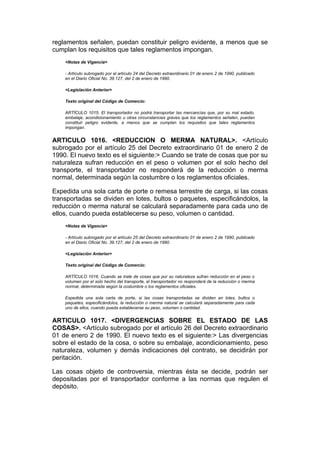 reglamentos señalen, puedan constituir peligro evidente, a menos que se
cumplan los requisitos que tales reglamentos impongan.
    <Notas de Vigencia>

    - Artículo subrogado por el artículo 24 del Decreto extraordinario 01 de enero 2 de 1990, publicado
    en el Diario Oficial No. 39.127, del 2 de enero de 1990.

    <Legislación Anterior>

    Texto original del Código de Comercio:

    ARTÍCULO 1015. El transportador no podrá transportar las mercancías que, por su mal estado,
    embalaje, acondicionamiento u otras circunstancias graves que los reglamentos señalen, puedan
    constituir peligro evidente, a menos que se cumplan los requisitos que tales reglamentos
    impongan.


ARTICULO 1016. <REDUCCION O MERMA NATURAL>. <Artículo
subrogado por el artículo 25 del Decreto extraordinario 01 de enero 2 de
1990. El nuevo texto es el siguiente:> Cuando se trate de cosas que por su
naturaleza sufran reducción en el peso o volumen por el solo hecho del
transporte, el transportador no responderá de la reducción o merma
normal, determinada según la costumbre o los reglamentos oficiales.

Expedida una sola carta de porte o remesa terrestre de carga, si las cosas
transportadas se dividen en lotes, bultos o paquetes, especificándolos, la
reducción o merma natural se calculará separadamente para cada uno de
ellos, cuando pueda establecerse su peso, volumen o cantidad.
    <Notas de Vigencia>

    - Artículo subrogado por el artículo 25 del Decreto extraordinario 01 de enero 2 de 1990, publicado
    en el Diario Oficial No. 39.127, del 2 de enero de 1990.

    <Legislación Anterior>

    Texto original del Código de Comercio:

    ARTÍCULO 1016. Cuando se trate de cosas que por su naturaleza sufran reducción en el peso o
    volumen por el solo hecho del transporte, el transportador no responderá de la reducción o merma
    normal, determinada según la costumbre o los reglamentos oficiales.

    Expedida una sola carta de porte, si las cosas transportadas se dividen en lotes, bultos o
    paquetes, especificándolos, la reducción o merma natural se calculará separadamente para cada
    uno de ellos, cuando pueda establecerse su peso, volumen o cantidad.


ARTICULO 1017. <DIVERGENCIAS SOBRE EL ESTADO DE LAS
COSAS>. <Artículo subrogado por el artículo 26 del Decreto extraordinario
01 de enero 2 de 1990. El nuevo texto es el siguiente:> Las divergencias
sobre el estado de la cosa, o sobre su embalaje, acondicionamiento, peso
naturaleza, volumen y demás indicaciones del contrato, se decidirán por
peritación.

Las cosas objeto de controversia, mientras ésta se decide, podrán ser
depositadas por el transportador conforme a las normas que regulen el
depósito.
 