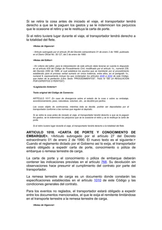 Si se retira la cosa antes de iniciado el viaje, el transportador tendrá
derecho a que se le paguen los gastos y se le indemnicen los perjuicios
que le ocasione el retiro y se le restituya la carta de porte.

Si el retiro tuviere lugar durante el viaje, el transportador tendrá derecho a
la totalidad del flete.
    <Notas de Vigencia>

    - Artículo subrogado por el artículo 26 del Decreto extraordinario 01 de enero 2 de 1990, publicado
    en el Diario Oficial No. 39.127, del 2 de enero de 1990.

    <Notas del Editor>

    - En criterio del editor, para la interpretación de este artículo debe tenerse en cuenta lo dispuesto
    en el artículo 435 del Código de Procedimiento Civil, modificado por el artículo 1o., numeral 239,
    del Decreto 2282 de 1989, el cual establece los asuntos que se tramitarán por el procedimiento
    establecido para el proceso verbal sumario en única instancia, entre ellos, en el parágrafo 1o.,
    numeral 8, expresamente incluye los que contemplan los artículos 2026 a 2032 de este Código,
    que tratan de la peritación (Libro Sexto "PROCEDIMIENTOS", Título IV "DE LA REGULACION
    POR EXPERTOS O PERITOS").

    <Legislación Anterior>

    Texto original del Código de Comercio:

    ARTÍCULO 1017. En caso de divergencia sobre el estado de la cosa o sobre su embalaje,
    acondicionamiento, peso, naturaleza, volumen, etc., se decidirá por peritos.

    Las cosas objeto de controversia, mientras ésta se decide, podrán ser depositadas por el
    transportador conforme a las normas que regulen el depósito.

    Si se retira la cosa antes de iniciado el viaje, el transportador tendrá derecho a que se le paguen
    los gastos, se le indemnicen los perjuicios que se le ocasione el retiro y se le restituya la carta de
    porte.

    Si el retiro tuviere lugar durante el viaje, el transportador tendrá derecho a la totalidad del flete.


ARTICULO 1018. <CARTA DE PORTE Y CONOCIMIENTO DE
EMBARQUE>. <Artículo subrogado por el artículo 27 del Decreto
extraordinario 01 de enero 2 de 1990. El nuevo texto es el siguiente:>
Cuando el reglamento dictado por el Gobierno así lo exija, el transportador
estará obligado a expedir carta de porte, conocimiento o póliza de
embarque o remesa terrestre de carga.

La carta de porte y el conocimiento o póliza de embarque deberán
contener las indicaciones previstas en el artículo 768. Su devolución sin
observaciones hace presumir el cumplimiento del contrato por parte del
transportador.

La remesa terrestre de carga es un documento donde constarán las
especificaciones establecidas en el artículo 1010 de este Código y las
condiciones generales del contrato.

Para los eventos no reglados, el transportador estará obligado a expedir
entre los documentos mencionados, el que le exija el remitente limitándose
en el transporte terrestre a la remesa terrestre de carga.
    <Notas de Vigencia>
 