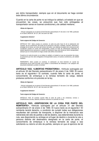 por dicho transportador, siempre que en el documento se haga constar
esta última circunstancia.

Cuando en la carta de porte no se indique la calidad y el estado en que se
encuentren las cosas, se presumirá que han sido entregadas al
transportador sanas en buenas condiciones y de calidad mediana.
    <Notas de Vigencia>

    - Artículo subrogado por el artículo 29 del Decreto extraordinario 01 de enero 2 de 1990, publicado
    en el Diario Oficial No. 39.127, del 2 de enero de 1990.

    <Legislación Anterior>

    Texto original del Código de Comercio:

    ARTÍCULO 1021. Salvo prueba en contrario, la carta de porte hace fe de la celebración del
    contrato, de sus condiciones, del recibo de la mercancía, del peso, cantidad, volumen, dimensión y
    embalaje de la misma, así como del número de bultos. Las relativas al estado de la mercancía sólo
    constituyen prueba en contra del transportador cuando se trate de indicaciones referentes al
    estado aparente de la mercancía o cuando la verificación haya sido hecha por dicho transportador,
    siempre que en el documento se haga constar esta última circunstancia.

    Cuando en la carta de porte no se indique la calidad y el estado en que se encuentran las cosas,
    se presumirá que han sido entregadas al transportador sanas, en buenas condiciones y de calidad
    mediana.

    PARÁGRAFO. Salvo prueba en contrario, la estimación se hará teniendo en cuenta las
    indicaciones de la carta de porte, de la póliza o conocimiento de embarque o de cualquier otro
    documento destinado a probar el contrato


ARTICULO 1022. <LIBERTAD PROBATORIA>. <Artículo subrogado por
el artículo 30 del Decreto extraordinario 01 de enero 2 de 1990. El nuevo
texto es el siguiente:> El contrato, cuando falte la carta de porte, el
conocimiento de embarque o la remesa terrestre de carga, deberá
probarse conforme a lo previsto en la ley.
    <Notas de Vigencia>

    - Artículo subrogado por el artículo 30 del Decreto extraordinario 01 de enero 2 de 1990, publicado
    en el Diario Oficial No. 39.127, del 2 de enero de 1990.

    <Legislación Anterior>

    Texto original del Código de Comercio:

    ARTÍCULO 1022. El contrato cuando falte la carta de porte y las omisiones, errores o
    modificaciones de ésta, deberán probarse conforme a lo previsto en la ley.


ARTICULO 1023. <DISPOSICION DE LA COSA POR PARTE DEL
REMITENTE>. <Artículo subrogado por el artículo 31 del Decreto
extraordinario 01 de enero 2 de 1990. El nuevo texto es el siguiente:> El
remitente tendrá derecho, a condición de cumplir todas sus obligaciones
resultantes del contrato de transporte, a disponer de la mercancía sea
retirándola del sitio de partida o del de destino, sea deteniéndola durante la
ruta, sea disponiendo su entrega en el lugar de destino o durante la ruta a
persona distinta del destinatario designado en la carta de porte, el
conocimiento de embarque o la remesa terrestre de carga o sea
solicitando su retorno al sitio de partida, siempre en que el ejercicio de tal
 