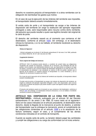 derecho no ocasione perjuicio al transportador ni a otros remitentes con la
obligación de reembolsar los gastos que motive.

En el caso de que la ejecución de las órdenes del remitente sea imposible,
el transportador deberá avisarlo inmediatamente.

Si existe carta de porte y el transportador se acoge a las órdenes de
disposición del remitente sin exigir la restitución del ejemplar negociable
entregado a este, será responsable salvo recurso contra dicho remitente,
del perjuicio que pueda resultar a quien sea legítimo tenedor del original de
la carta de porte.

El derecho del remitente cesará en el momento que comience el del
destinatario, conforme al artículo 1024. Sin embargo, si el destinatario
rehúsa la mercancía, o si no es hallado, el remitente recobrará su derecho
de disposición.
    <Notas de Vigencia>

    - Artículo subrogado por el artículo 31 del Decreto extraordinario 01 de enero 2 de 1990, publicado
    en el Diario Oficial No. 39.127, del 2 de enero de 1990.

    <Legislación Anterior>

    Texto original del Código de Comercio:

    ARTÍCULO 1023. El remitente tendrá derecho, a condición de cumplir todas sus obligaciones
    resultantes del contrato de transporte, a disponer de la mercancía, sea retirándola del sitio de
    partida o del de destino, sea deteniéndola durante la ruta, sea disponiendo su entrega en el lugar
    de destino o durante la ruta a persona distinta del destinatario designado en la carta de porte o en
    el conocimiento de embarque o sea solicitando su retorno al sitio de partida, siempre que el
    ejercicio de tal derecho no ocasione perjuicio al transportador ni a otros remitentes y con la
    obligación de reembolsar los gastos que motive.

    En el caso de que la ejecución de las órdenes del remitente sea imposible, el transportador deberá
    avisarlo inmediatamente.

    Si existe carta de porte y el transportador se acoge a las órdenes de disposición del remitente, sin
    exigirle la restitución del ejemplar negociable entregado a éste, será responsable, salvo recurso
    contra dicho remitente del perjuicio que pueda resultar a quien sea legítimo tenedor del original de
    la carta de porte.

    El derecho del remitente cesará en el momento en que comience el del destinatario, conforme al
    Artículo 1024. Sin embargo, si el destinatario rehúsa la mercancía, o si no es hallado, el remitente
    recobrará su derecho de disposición.


ARTICULO 1024. <DISPOSICION DE LA COSA POR PARTE DEL
DESTINATARIO>. <Artículo subrogado por el artículo 32 del Decreto
extraordinario 01 de enero 2 de 1990. El nuevo texto es el siguiente:>
Salvo en los casos indicados en el artículo precedente, el destinatario tiene
derecho, desde la llegada de la mercancía al punto de destino, a solicitar
del transportador que le entregue la mercancía, previo el cumplimiento de
las obligaciones contenidas en el artículo 1009 o a la aceptación de la
factura cambiaria, según el caso, y al cumplimiento de las demás
condiciones indicadas en el contrato de transporte.

Cuando se expida carta de porte, su tenedor deberá pagar las cantidades
y cumplir las obligaciones a su cargo de conformidad con el inciso anterior.
 