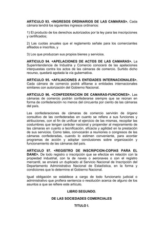 ARTICULO 93. <INGRESOS ORDINARIOS DE LAS CAMARAS>. Cada
cámara tendrá los siguientes ingresos ordinarios:

1) El producto de los derechos autorizados por la ley para las inscripciones
y certificados;

2) Las cuotas anuales que el reglamento señale para los comerciantes
afiliados e inscritos, y

3) Los que produzcan sus propios bienes y servicios.

ARTICULO 94. <APELACIONES DE ACTOS DE LAS CAMARAS>. La
Superintendencia de Industria y Comercio conocerá de las apelaciones
interpuestas contra los actos de las cámaras de comercio. Surtido dicho
recurso, quedará agotada la vía gubernativa.

ARTICULO 95. <AFILIACIONES A ENTIDADES INTERNACIONALES>.
Cada cámara de comercio podrá afiliarse a entidades internacionales
similares con autorización del Gobierno Nacional.

ARTICULO 96. <CONFEDERACION DE CAMARAS-FUNCIONES>. Las
cámaras de comercio podrán confederarse siempre que se reúnan en
forma de confederación no menos del cincuenta por ciento de las cámaras
del país.

Las confederaciones de cámaras de comercio servirán de órgano
consultivo de las confederadas en cuanto se refiera a sus funciones y
atribuciones, con el fin de unificar el ejercicio de las mismas, recopilar las
costumbres que tengan carácter nacional y propender al mejoramiento de
las cámaras en cuanto a tecnificación, eficacia y agilidad en la prestación
de sus servicios. Como tales, convocarán a reuniones o congresos de las
cámaras confederadas, cuando lo estimen conveniente, para acordar
programas de acción y adoptar conclusiones sobre organización y
funcionamiento de las cámaras del país.

ARTICULO 97. <REGISTRO DE INSCRIPCION-COPIAS PARA EL
DANE>. De todo registro o inscripción que se efectúe en relación con la
propiedad industrial, con la de naves o aeronaves o con el registro
mercantil, se enviará un duplicado al Servicio Nacional de Inscripción del
Departamento Administrativo Nacional de Estadística, en la forma y
condiciones que lo determine el Gobierno Nacional.

Igual obligación se establece a cargo de todo funcionario judicial o
administrativo que profiera sentencia o resolución acerca de alguno de los
asuntos a que se refiere este artículo.

                            LIBRO SEGUNDO.

                 DE LAS SOCIEDADES COMERCIALES

                                 TITULO I.
 