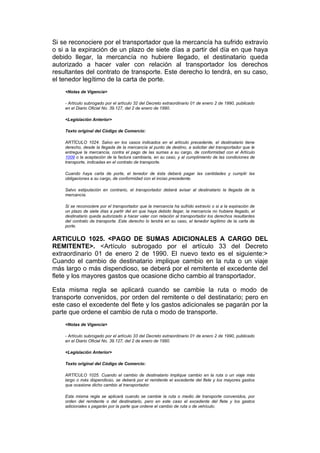 Si se reconociere por el transportador que la mercancía ha sufrido extravío
o si a la expiración de un plazo de siete días a partir del día en que haya
debido llegar, la mercancía no hubiere llegado, el destinatario queda
autorizado a hacer valer con relación al transportador los derechos
resultantes del contrato de transporte. Este derecho lo tendrá, en su caso,
el tenedor legítimo de la carta de porte.
    <Notas de Vigencia>

    - Artículo subrogado por el artículo 32 del Decreto extraordinario 01 de enero 2 de 1990, publicado
    en el Diario Oficial No. 39.127, del 2 de enero de 1990.

    <Legislación Anterior>

    Texto original del Código de Comercio:

    ARTÍCULO 1024. Salvo en los casos indicados en el artículo precedente, el destinatario tiene
    derecho, desde la llegada de la mercancía al punto de destino, a solicitar del transportador que le
    entregue la mercancía, contra el pago de las sumas a su cargo, de conformidad con el Artículo
    1009 o la aceptación de la factura cambiaria, en su caso, y al cumplimiento de las condiciones de
    transporte, indicadas en el contrato de transporte.

    Cuando haya carta de porte, el tenedor de ésta deberá pagar las cantidades y cumplir las
    obligaciones a su cargo, de conformidad con el inciso precedente.

    Salvo estipulación en contrario, el transportador deberá avisar al destinatario la llegada de la
    mercancía.

    Si se reconociere por el transportador que la mercancía ha sufrido extravío o si a la expiración de
    un plazo de siete días a partir del en que haya debido llegar, la mercancía no hubiere llegado, el
    destinatario queda autorizado a hacer valer con relación al transportador los derechos resultantes
    del contrato de transporte. Este derecho lo tendrá en su caso, el tenedor legítimo de la carta de
    porte.


ARTICULO 1025. <PAGO DE SUMAS ADICIONALES A CARGO DEL
REMITENTE>. <Artículo subrogado por el artículo 33 del Decreto
extraordinario 01 de enero 2 de 1990. El nuevo texto es el siguiente:>
Cuando el cambio de destinatario implique cambio en la ruta o un viaje
más largo o más dispendioso, se deberá por el remitente el excedente del
flete y los mayores gastos que ocasione dicho cambio al transportador.

Esta misma regla se aplicará cuando se cambie la ruta o modo de
transporte convenidos, por orden del remitente o del destinatario; pero en
este caso el excedente del flete y los gastos adicionales se pagarán por la
parte que ordene el cambio de ruta o modo de transporte.
    <Notas de Vigencia>

    - Artículo subrogado por el artículo 33 del Decreto extraordinario 01 de enero 2 de 1990, publicado
    en el Diario Oficial No. 39.127, del 2 de enero de 1990.

    <Legislación Anterior>

    Texto original del Código de Comercio:

    ARTÍCULO 1025. Cuando el cambio de destinatario implique cambio en la ruta o un viaje más
    largo o más dispendioso, se deberá por el remitente el excedente del flete y los mayores gastos
    que ocasione dicho cambio al transportador.

    Esta misma regla se aplicará cuando se cambie la ruta o medio de transporte convenidos, por
    orden del remitente o del destinatario, pero en este caso el excedente del flete y los gastos
    adicionales s pagarán por la parte que ordene el cambio de ruta o de vehículo.
 