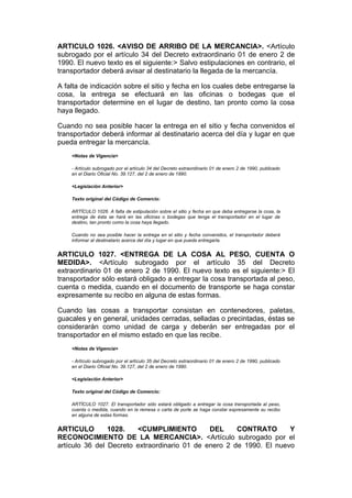 ARTICULO 1026. <AVISO DE ARRIBO DE LA MERCANCIA>. <Artículo
subrogado por el artículo 34 del Decreto extraordinario 01 de enero 2 de
1990. El nuevo texto es el siguiente:> Salvo estipulaciones en contrario, el
transportador deberá avisar al destinatario la llegada de la mercancía.

A falta de indicación sobre el sitio y fecha en los cuales debe entregarse la
cosa, la entrega se efectuará en las oficinas o bodegas que el
transportador determine en el lugar de destino, tan pronto como la cosa
haya llegado.

Cuando no sea posible hacer la entrega en el sitio y fecha convenidos el
transportador deberá informar al destinatario acerca del día y lugar en que
pueda entregar la mercancía.
    <Notas de Vigencia>

    - Artículo subrogado por el artículo 34 del Decreto extraordinario 01 de enero 2 de 1990, publicado
    en el Diario Oficial No. 39.127, del 2 de enero de 1990.

    <Legislación Anterior>

    Texto original del Código de Comercio:

    ARTÍCULO 1026. A falta de estipulación sobre el sitio y fecha en que deba entregarse la cosa, la
    entrega de ésta se hará en las oficinas o bodegas que tenga el transportador en el lugar de
    destino, tan pronto como la cosa haya llegado.

    Cuando no sea posible hacer la entrega en el sitio y fecha convenidos, el transportador deberá
    informar al destinatario acerca del día y lugar en que pueda entregarla.


ARTICULO 1027. <ENTREGA DE LA COSA AL PESO, CUENTA O
MEDIDA>. <Artículo subrogado por el artículo 35 del Decreto
extraordinario 01 de enero 2 de 1990. El nuevo texto es el siguiente:> El
transportador sólo estará obligado a entregar la cosa transportada al peso,
cuenta o medida, cuando en el documento de transporte se haga constar
expresamente su recibo en alguna de estas formas.

Cuando las cosas a transportar consistan en contenedores, paletas,
guacales y en general, unidades cerradas, selladas o precintadas, éstas se
considerarán como unidad de carga y deberán ser entregadas por el
transportador en el mismo estado en que las recibe.
    <Notas de Vigencia>

    - Artículo subrogado por el artículo 35 del Decreto extraordinario 01 de enero 2 de 1990, publicado
    en el Diario Oficial No. 39.127, del 2 de enero de 1990.

    <Legislación Anterior>

    Texto original del Código de Comercio:

    ARTÍCULO 1027. El transportador sólo estará obligado a entregar la cosa transportada al peso,
    cuenta o medida, cuando en la remesa o carta de porte se haga constar expresamente su recibo
    en alguna de estas formas.


ARTICULO        1028.   <CUMPLIMIENTO         DEL     CONTRATO       Y
RECONOCIMIENTO DE LA MERCANCIA>. <Artículo subrogado por el
artículo 36 del Decreto extraordinario 01 de enero 2 de 1990. El nuevo
 