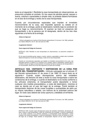 texto es el siguiente:> Recibida la cosa transportada sin observaciones, se
presumirá cumplido el contrato. En los casos de pérdida parcial, saqueo o
avería, notorios o apreciables a simple vista, la protesta deberá formularse
en el acto de la entrega y recibo de la cosa transportada.

Cuando por circunstancias especiales que impidan el inmediato
reconocimiento de la cosa, sea imposible apreciar su estado en el
momento de la entrega, podrá el destinatario recibirla bajo la condición de
que se haga su reconocimiento. El examen se hará en presencia del
transportador o de la persona por él designada, dentro de los tres días
siguientes a la fecha de la entrega.
    <Notas de Vigencia>

    - Artículo subrogado por el artículo 36 del Decreto extraordinario 01 de enero 2 de 1990, publicado
    en el Diario Oficial No. 39.127, del 2 de enero de 1990.

    <Legislación Anterior>

    Texto original del Código de Comercio:

    ARTÍCULO 1028. Recibida la cosa transportada sin observaciones, se presumirá cumplido el
    contrato.

    En los casos de pérdida parcial, saqueo o avería, notorios o apreciables a simple vista, la protesta
    deberá formularse en el acto de la entrega y recibo de la cosa transportada.

    Cuando por circunstancias especiales que impidan el inmediato reconocimiento de la cosa, sea
    imposible apreciar su estado en el momento de la entrega, podrá el destinatario recibirla bajo la
    condición de que se haga su reconocimiento. El examen se hará en presencia del transportador o
    su recomendado, dentro de los tres días siguientes a la fecha de la entrega.


ARTICULO 1029. <DEPOSITO Y DISPOSICION DE LA COSA POR
PARTE DEL TRANSPORTADOR>. <Artículo subrogado por el artículo 37
del Decreto extraordinario 01 de enero 2 de 1990. El nuevo texto es el
siguiente:> Cuando surjan discrepancias acerca del verdadero
destinatario, del derecho de éste a recibir la cosa transportada o sobre las
condiciones de la entrega, o cuando el destinatario no la reciba conforme a
los artículos anteriores, el transportador podrá depositarla o tomar
cualquier otra medida precautelativa, a costa del destinatario, mientras el
caso se decide por el juez del lugar de la entrega. Podrá también el
transportador disponer de las cosas fungibles o susceptibles de daño por
su misma naturaleza o estado, con licencia de la autoridad policiva del
lugar. En todo caso deberá dar aviso oportuno y detallado al remitente.
    <Notas de Vigencia>

    - Artículo subrogado por el artículo 37 del Decreto extraordinario 01 de enero 2 de 1990, publicado
    en el Diario Oficial No. 39.127, del 2 de enero de 1990.

    <Legislación Anterior>

    Texto original del Código de Comercio:

    ARTÍCULO 1029. Cuando surjan discrepancias acerca del verdadero destinatario, del derecho de
    éste a recibir la cosa transportada o sobre las condiciones de la entrega, o cuando el destinatario
    no las reciba conforme a los artículos anteriores, el transportador podrá depositarla o tomar
    cualquier otra media precautelativa, a costa del destinatario, mientras el caso se decide por el juez
    del lugar de la entrega. Podrá también el transportador disponer de las cosas fungibles o
 