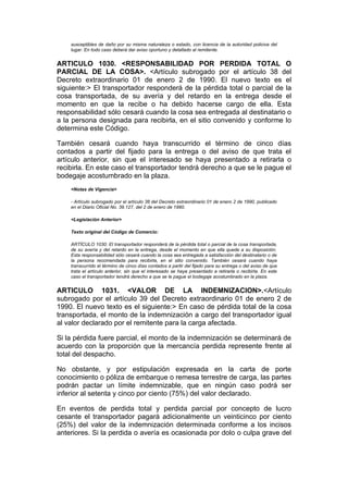 susceptibles de daño por su misma naturaleza o estado, con licencia de la autoridad policiva del
    lugar. En todo caso deberá dar aviso oportuno y detallado al remitente.


ARTICULO 1030. <RESPONSABILIDAD POR PERDIDA TOTAL O
PARCIAL DE LA COSA>. <Artículo subrogado por el artículo 38 del
Decreto extraordinario 01 de enero 2 de 1990. El nuevo texto es el
siguiente:> El transportador responderá de la pérdida total o parcial de la
cosa transportada, de su avería y del retardo en la entrega desde el
momento en que la recibe o ha debido hacerse cargo de ella. Esta
responsabilidad sólo cesará cuando la cosa sea entregada al destinatario o
a la persona designada para recibirla, en el sitio convenido y conforme lo
determina este Código.

También cesará cuando haya transcurrido el término de cinco días
contados a partir del fijado para la entrega o del aviso de que trata el
artículo anterior, sin que el interesado se haya presentado a retirarla o
recibirla. En este caso el transportador tendrá derecho a que se le pague el
bodegaje acostumbrado en la plaza.
    <Notas de Vigencia>

    - Artículo subrogado por el artículo 38 del Decreto extraordinario 01 de enero 2 de 1990, publicado
    en el Diario Oficial No. 39.127, del 2 de enero de 1990.

    <Legislación Anterior>

    Texto original del Código de Comercio:

    ARTÍCULO 1030. El transportador responderá de la pérdida total o parcial de la cosa transportada,
    de su avería y del retardo en la entrega, desde el momento en que ella quede a su disposición.
    Esta responsabilidad sólo cesará cuando la cosa sea entregada a satisfacción del destinatario o de
    la persona recomendada para recibirla, en el sitio convenido. También cesará cuando haya
    transcurrido el término de cinco días contados a partir del fijado para su entrega o del aviso de que
    trata el artículo anterior, sin que el interesado se haya presentado a retirarla o recibirla. En este
    caso el transportador tendrá derecho a que se le pague el bodegaje acostumbrado en la plaza.


ARTICULO 1031. <VALOR DE LA INDEMNIZACION>.<Artículo
subrogado por el artículo 39 del Decreto extraordinario 01 de enero 2 de
1990. El nuevo texto es el siguiente:> En caso de pérdida total de la cosa
transportada, el monto de la indemnización a cargo del transportador igual
al valor declarado por el remitente para la carga afectada.

Si la pérdida fuere parcial, el monto de la indemnización se determinará de
acuerdo con la proporción que la mercancía perdida represente frente al
total del despacho.

No obstante, y por estipulación expresada en la carta de porte
conocimiento o póliza de embarque o remesa terrestre de carga, las partes
podrán pactar un límite indemnizable, que en ningún caso podrá ser
inferior al setenta y cinco por ciento (75%) del valor declarado.

En eventos de perdida total y perdida parcial por concepto de lucro
cesante el transportador pagará adicionalmente un veinticinco por ciento
(25%) del valor de la indemnización determinada conforme a los incisos
anteriores. Si la perdida o avería es ocasionada por dolo o culpa grave del
 