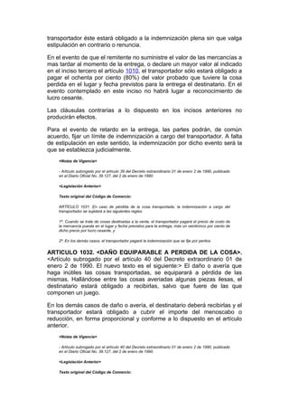 transportador éste estará obligado a la indemnización plena sin que valga
estipulación en contrario o renuncia.

En el evento de que el remitente no suministre el valor de las mercancías a
mas tardar al momento de la entrega, o declare un mayor valor al indicado
en el inciso tercero el artículo 1010, el transportador sólo estará obligado a
pagar el ochenta por ciento (80%) del valor probado que tuviere la cosa
perdida en el lugar y fecha previstos para la entrega el destinatario. En el
evento contemplado en este inciso no habrá lugar a reconocimiento de
lucro cesante.

Las cláusulas contrarias a lo dispuesto en los incisos anteriores no
producirán efectos.

Para el evento de retardo en la entrega, las partes podrán, de común
acuerdo, fijar un límite de indemnización a cargo del transportador. A falta
de estipulación en este sentido, la indemnización por dicho evento será la
que se establezca judicialmente.
    <Notas de Vigencia>

    - Artículo subrogado por el artículo 39 del Decreto extraordinario 01 de enero 2 de 1990, publicado
    en el Diario Oficial No. 39.127, del 2 de enero de 1990.

    <Legislación Anterior>

    Texto original del Código de Comercio:

    ARTÍCULO 1031. En caso de pérdida de la cosa transportada, la indemnización a cargo del
    transportador se sujetará a las siguientes reglas:

    1ª. Cuando se trate de cosas destinadas a la venta, el transportador pagará el precio de costo de
    la mercancía puesta en el lugar y fecha previstos para la entrega, más un veinticinco por ciento de
    dicho precio por lucro cesante, y

    2ª. En los demás casos, el transportador pagará la indemnización que se fije por peritos.


ARTICULO 1032. <DAÑO EQUIPARABLE A PERDIDA DE LA COSA>.
<Artículo subrogado por el artículo 40 del Decreto extraordinario 01 de
enero 2 de 1990. El nuevo texto es el siguiente:> El daño o avería que
haga inútiles las cosas transportadas, se equiparará a pérdida de las
mismas. Hallándose entre las cosas averiadas algunas piezas ilesas, el
destinatario estará obligado a recibirlas, salvo que fuere de las que
componen un juego.

En los demás casos de daño o avería, el destinatario deberá recibirlas y el
transportador estará obligado a cubrir el importe del menoscabo o
reducción, en forma proporcional y conforme a lo dispuesto en el artículo
anterior.
    <Notas de Vigencia>

    - Artículo subrogado por el artículo 40 del Decreto extraordinario 01 de enero 2 de 1990, publicado
    en el Diario Oficial No. 39.127, del 2 de enero de 1990.

    <Legislación Anterior>

    Texto original del Código de Comercio:
 