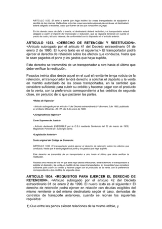 ARTÍCULO 1032. El daño o avería que haga inútiles las cosas transportadas se equiparán a
    pérdida de las mismas. Hallándose entre las cosas averiadas algunas piezas ilesas, el destinatario
    estará obligado a recibirlas, salvo que fueren de las que componen un juego.

    En los demás casos de daño o avería, el destinatario deberá recibirlas y el transportador estará
    obligado a cubrir el importe del menoscabo o reducción, que se regulará teniendo en cuenta el
    precio de costo y el lucro cesante, de conformidad con lo dispuesto en el artículo anterior.


ARTICULO 1033. <DERECHO DE RETENCION Y RESTITUCION>.
<Artículo subrogado por el artículo 41 del Decreto extraordinario 01 de
enero 2 de 1990. El nuevo texto es el siguiente:> El transportador podrá
ejercer el derecho de retención sobre los efectos que conduzca, hasta que
le sean pagados el porte y los gastos que haya suplido.

Este derecho se transmitirá de un transportador a otro hasta el último que
debe verificar la restitución.

Pasados treinta días desde aquel en el cual el remitente tenga noticia de la
retención, el transportador tendrá derecho a solicitar el depósito y la venta
en martillo autorizado de las cosas transportadas, en la cantidad que
considere suficiente para cubrir su crédito y hacerse pagar con el producto
de la venta, con la preferencia correspondiente a los créditos de segunda
clase, sin perjuicio de lo que pactaren las partes.
    <Notas de Vigencia>

    - Artículo subrogado por el artículo 41 del Decreto extraordinario 01 de enero 2 de 1990, publicado
    en el Diario Oficial No. 39.127, del 2 de enero de 1990.

    <Jurisprudencia Vigencia>

    Corte Suprema de Justicia

    - Artículo declarado EXEQUIBLE por la C.S.J mediante Sentencia del 11 de marzo de 1976,
    Magistrado Ponente Dr. Eustorgio Sarria.

    <Legislación Anterior>

    Texto original del Código de Comercio:

    ARTÍCULO 1033. El transportador podrá ejercer el derecho de retención sobre los efectos que
    conduzca, hasta que le sean pagados el porte y los gastos que haya suplido.

    Este derecho se transmitirá de un transportador a otro hasta el último que deba verificar la
    restitución.

    Pasados tres meses del día en que ésta haya debido efectuarse, tendrá derecho el transportador a
    solicitar el depósito y la venta en martillo de las cosas transportadas, en la cantidad que considere
    suficiente para cubrir su crédito y hacerse pagar con el producido de la venta, con la preferencia
    correspondiente a los créditos de segunda clase.


ARTICULO 1034. <REQUISITOS PARA EJERCER EL DERECHO DE
RETENCION>. <Artículo subrogado por el artículo 42 del Decreto
extraordinario 01 de enero 2 de 1990. El nuevo texto es el siguiente:> El
derecho de retención podrá ejercer en relación con deudas exigibles del
mismo remitente o del mismo destinatario según el caso, derivadas de
contratos de transporte anteriores, cuando se reúnan los siguientes
requisitos:

1) Que entre las partes existen relaciones de la misma índole, y
 