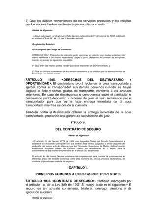 2) Que los débitos provenientes de los servicios prestados y los créditos
por los abonos hechos se lleven bajo una misma cuenta.
    <Notas de Vigencia>

    - Artículo subrogado por el artículo 42 del Decreto extraordinario 01 de enero 2 de 1990, publicado
    en el Diario Oficial No. 39.127, del 2 de enero de 1990.

    <Legislación Anterior>

    Texto original del Código de Comercio:

    ARTÍCULO 1034. El derecho de retención podrá ejercerse en relación con deudas anteriores del
    mismo remitente o del mismo destinatario, según el caso, derivadas del contrato de transporte,
    cuando se reúnan los siguientes requisitos:

    1º. Que entre las mismas partes existan sucesivas relaciones de la misma índole, y

    2º. Que los débitos provenientes de los servicios prestados y los créditos por los abonos hechos se
    llevan bajo una misma cuenta.


ARTICULO        1035.    <DERECHOS          DEL     DESTINATARIO        Y
OPORTUNIDAD>. El destinatario podrá reclamar la cosa transportada y
ejercer contra el transportador sus demás derechos cuando se hayan
pagado el flete y demás gastos del transporte, conforme a los artículos
anteriores. En caso de discrepancia o controversia sobre el particular el
destinatario podrá depositar, a órdenes del juez el valor reclamado por el
transportador para que se le haga entrega inmediata de la cosa
transportada mientras se decide la cuestión.

También podrá el destinatario obtener la entrega inmediata de la cosa
transportada, prestando una garantía a satisfacción del juez.

                                             TITULO V.

                             DEL CONTRATO DE SEGURO
                                          <Notas de Vigencia>

    - El artículo 1o. del Decreto 2273 de 1989 crea Juzgados Civiles del Circuito Especializados y
    establece las 8 ciudades principales en que tendrán sede dichos juzgados; el inciso segundo del
    parágrafo del mismo artículo dispone que los Tribunales Superiores de Distrito Judicial podrán
    especializar Juzgados Civiles del Circuito, cuando las necesidades así lo exijan, para el
    conocimiento de los asuntos enumerados en el artículo 3o. del Decreto.

    El artículo 3o. del mismo Decreto establece las competencias para conocer de controvercias en
    diferentes áreas del derecho comercial, entre ellas, numeral 3o., de los procesos declarativos, de
    condena y ejecutivos en materia de seguros.


                                           CAPITULO I.

       PRINCIPIOS COMUNES A LOS SEGUROS TERRESTRES

ARTICULO 1036. <CONTRATO DE SEGURO>. <Artículo subrogado por
el artículo 1o. de la Ley 389 de 1997. El nuevo texto es el siguiente:> El
seguro es un contrato consensual, bilateral, oneroso, aleatorio y de
ejecución sucesiva.
    <Notas de Vigencia>
 