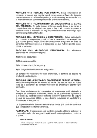 ARTICULO 1042. <SEGURO POR CUENTA>. Salvo estipulación en
contrario, el seguro por cuenta valdrá como seguro a favor del tomador
hasta concurrencia del interés que tenga en el contrato y, en lo demás, con
la misma limitación como estipulación en provecho de tercero.

ARTICULO 1043. <CUMPLIMIENTO DE OBLIGACIONES A CARGO
DEL TERCERO>. En todo tiempo, el tercero podrá tomar a su cargo el
cumplimiento de las obligaciones que la ley o el contrato imponen al
tomador si éste lo rehuyere, sin perjuicio de las sanciones a que haya lugar
por mora imputable al tomador.

ARTICULO 1044. <OPOSICION Y EXCEPCIONES>. Salvo estipulación
en contrario, el asegurador podrá oponer al beneficiario las excepciones
que hubiere podido alegar contra el tomador o el asegurado, en caso de
ser éstos distintos de aquél, y al asegurado las que hubiere podido alegar
contra el tomador.

ARTICULO 1045. <ELEMENTOS                               ESENCIALES>.               Son       elementos
esenciales del contrato de seguro:

1) El interés asegurable;

2) El riesgo asegurable;

3) La prima o precio del seguro, y

4) La obligación condicional del asegurador.

En defecto de cualquiera de estos elementos, el contrato de seguro no
producirá efecto alguno.

ARTICULO 1046. <PRUEBA DEL CONTRATO DE SEGURO - POLIZA>.
<Artículo subrogado por el artículo 3o. de la Ley 389 de 1997. El nuevo
texto es el siguiente:> El contrato de seguro se probará por escrito o por
confesión.

Con fines exclusivamente probatorios, el asegurador está obligado a
entregar en su original, al tomador, dentro de los quince días siguientes a
la fecha de su celebración el documento contentivo del contrato de seguro,
el cual se denomina póliza, el que deberá redactarse en castellano y
firmarse por el asegurador.

La Superintendencia Bancaria señalará los ramos y la clase de contratos
que se redacten en idioma extranjero.

PARAGRAFO. El asegurador está también obligado a librar a petición y a
costa del tomador, del asegurado o del beneficiario duplicados o copias de
la póliza.
    <Notas de Vigencia>

    - Artículo subrogado por el artículo 3o. de la Ley 389 de 1997, publicada en el Diario Oficial No.
    43.091 del 24 de julio de 1997.
 