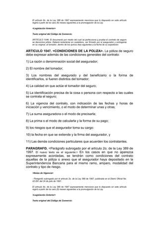 El artículo 8o. de la Ley 389 de 1997 expresamente menciona que lo dispuesto en este artículo
    regirá a partir de los seis (6) meses siguientes a la promulgación de la Ley.

    <Legislación Anterior>

    Texto original del Código de Comercio:

    ARTÍCULO 1046. El documento por medio del cual se perfecciona y prueba el contrato de seguro
    se denomina póliza. Deberá redactarse en castellano, ser firmado por el asegurador y entregarse
    en su original, al tomador, dentro de los quince días siguientes a la fecha de su expedición.


ARTICULO 1047. <CONDICIONES DE LA POLIZA>. La póliza de seguro
debe expresar además de las condiciones generales del contrato:

1) La razón o denominación social del asegurador;

2) El nombre del tomador;

3) Los nombres del asegurado y del beneficiario o la forma de
identificarlos, si fueren distintos del tomador;

4) La calidad en que actúe el tomador del seguro;

5) La identificación precisa de la cosa o persona con respecto a las cuales
se contrata el seguro;

6) La vigencia del contrato, con indicación de las fechas y horas de
iniciación y vencimiento, o el modo de determinar unas y otras;

7) La suma aseguradora o el modo de precisarla;

8) La prima o el modo de calcularla y la forma de su pago;

9) los riesgos que el asegurador toma su cargo:

10) la fecha en que se extiende y la firma del asegurador, y

11) Las demás condiciones particulares que acuerden los contratantes.

PARAGRAFO. <Parágrafo subrogado por el artículo 2o. de la Ley 389 de
1997. El nuevo texto es el siguiente:> En los casos en que no aparezca
expresamente acordadas, se tendrán como condiciones del contrato
aquellas de la póliza o anexo que el asegurador haya depositado en la
Superintendencia Bancaria para el mismo ramo, amparo, modalidad del
contrato y tipo de riesgo.
    <Notas de Vigencia>

    - Parágrafo subrogado por el artículo 2o. de la Ley 389 de 1997, publicada en el Diario Oficial No.
    43.091 del 24 de julio de 1997.

    El artículo 8o. de la Ley 389 de 1997 expresamente menciona que lo dispuesto en este artículo
    regirá a partir de los seis (6) meses siguientes a la promulgación de la Ley.

    <Legislación Anterior>

    Texto original del Código de Comercio:
 