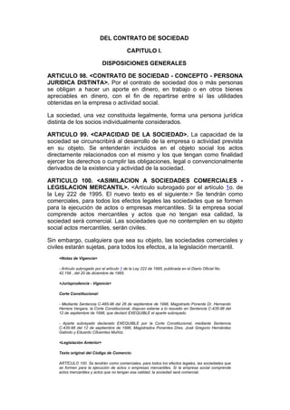 DEL CONTRATO DE SOCIEDAD

                                            CAPITULO I.

                             DISPOSICIONES GENERALES

ARTICULO 98. <CONTRATO DE SOCIEDAD - CONCEPTO - PERSONA
JURIDICA DISTINTA>. Por el contrato de sociedad dos o más personas
se obligan a hacer un aporte en dinero, en trabajo o en otros bienes
apreciables en dinero, con el fin de repartirse entre sí las utilidades
obtenidas en la empresa o actividad social.

La sociedad, una vez constituida legalmente, forma una persona jurídica
distinta de los socios individualmente considerados.

ARTICULO 99. <CAPACIDAD DE LA SOCIEDAD>. La capacidad de la
sociedad se circunscribirá al desarrollo de la empresa o actividad prevista
en su objeto. Se entenderán incluidos en el objeto social los actos
directamente relacionados con el mismo y los que tengan como finalidad
ejercer los derechos o cumplir las obligaciones, legal o convencionalmente
derivados de la existencia y actividad de la sociedad.

ARTICULO 100. <ASIMILACION A SOCIEDADES COMERCIALES -
LEGISLACION MERCANTIL>. <Artículo subrogado por el artículo 1o. de
la Ley 222 de 1995. El nuevo texto es el siguiente:> Se tendrán como
comerciales, para todos los efectos legales las sociedades que se formen
para la ejecución de actos o empresas mercantiles. Si la empresa social
comprende actos mercantiles y actos que no tengan esa calidad, la
sociedad será comercial. Las sociedades que no contemplen en su objeto
social actos mercantiles, serán civiles.

Sin embargo, cualquiera que sea su objeto, las sociedades comerciales y
civiles estarán sujetas, para todos los efectos, a la legislación mercantil.
    <Notas de Vigencia>

    - Artículo subrogado por el artículo 1 de la Ley 222 de 1995, publicada en el Diario Oficial No.
    42.156 , del 20 de diciembre de 1995.

    <Jurisprudencia - Vigencia>

    Corte Constitucional:

    - Mediante Sentencia C-485-96 del 26 de septiembre de 1996, Magistrado Ponente Dr. Hernando
    Herrera Vergara, la Corte Constitucional, dispuso estarse a lo resuelto en Sentencia C-435-96 del
    12 de septiembre de 1996, que declaró EXEQUIBLE el aparte subrayado.

    - Aparte subrayado declarado EXEQUIBLE por la Corte Constitucional, mediante Sentencia
    C-435-96 del 12 de septiembre de 1996, Magistrados Ponentes Dres. José Gregorio Hernández
    Galindo y Eduardo Cifuemtes Muñóz.

    <Legislación Anterior>

    Texto original del Código de Comercio:

    ARTÍCULO 100. Se tendrán como comerciales, para todos los efectos legales, las sociedades que
    se formen para la ejecución de actos o empresas mercantiles. Si la empresa social comprende
    actos mercantiles y actos que no tengan esa calidad, la sociedad será comercial.
 