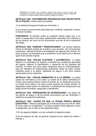 PARAGRAFO. Se tendrán como condiciones generales del contrato, aunque no hayan sido
    consignadas por escrito, las aprobadas por la autoridad competente para el respectivo asegurador
    en relación con el seguro pactado, salvo las relativas a riesgos no asumidos.


ARTICULO 1048. <DOCUMENTOS ADICIONALES QUE HACEN PARTE
DE LA POLIZA>. Hacen parte de la póliza:

1) La solicitud de seguro firmada por el tomador, y

2) Los anexos que se emitan para adicionar, modificar, suspender, renovar
o revocar la póliza.

PARAGRAFO. El tomador podrá en cualquier tiempo exigir que, a su
costa, el asegurador le dé copia debidamente autorizada de la solicitud y
de sus anexos, así como de los documentos que den fe de la inspección
del riesgo.

ARTICULO 1049. <ANEXOS Y RENOVACIONES>. Los anexos deberán
indicar la identidad precisa de la póliza a que acceden. Las renovaciones
contendrán, además el término de ampliación de vigencia del contrato. En
caso contrario, se entenderá que la ampliación se ha hecho por un término
igual al del contrato original.

ARTICULO 1050. <POLIZA FLOTANTE Y AUTOMATICA>. La póliza
flotante y la automática se limitarán a describir las condiciones generales
del seguro, dejando la identificación o valoración de los intereses del
contrato, lo mismo que otros datos necesarios para su individualización,
para ser definidos en declaraciones posteriores. Estas se harán constar
mediante anexo a la póliza, certificado de seguro o por otros medios
sancionarlos por la costumbre.

ARTICULO 1051. <POLIZA NOMINATIVA O A LA ORDEN>. La póliza
puede ser nominativa o a la orden. La cesión de la póliza nominativa en
ningún caso produce efectos contra el curador sin su aquiescencia previa.
La cesión de la póliza a la orden puede hacerse por simple endoso. El
asegurador podrá oponer al cesionario o endosatario las excepciones que
tenga contra el tomador, asegurado o beneficiario.

ARTICULO 1052. <PRESUNCION DE AUTENTICIDAD>. Las firmas de
las pólizas de seguro y de los demás documentos que las modifiquen o
adicionen se presumen auténticas.

ARTICULO 1053. <CASOS EN QUE LA POLIZA PRESTA MERITO
EJECUTIVO>. <Artículo subrogado por el artículo 80 de la Ley 45 de 1990.
El nuevo texto es el siguiente:> La póliza prestará mérito ejecutivo contra
el asegurador, por sí sola, en los siguientes casos:

1) En los seguros dotales, una vez cumplido el respectivo plazo.

2) En los seguros de vida, en general, respecto de los valores de cesión o
rescate, y
 