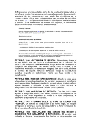 3) Transcurrido un mes contado a partir del día en el cual el asegurado o el
beneficiario o quien los represente, entregue al asegurador la reclamación
aparejada de los comprobantes que, según las condiciones de la
correspondiente póliza, sean indispensables para acreditar los requisitos
del artículo 1077, sin que dicha reclamación sea objetada de manera seria
y fundada. Si la reclamación no hubiere sido objetada, el demandante
deberá manifestar tal circunstancia en la demanda.
    <Notas de Vigencia>

    - Artículo subrogado por el artículo 80 de la Ley 45 de diciembre 18 de 1990, publicada en el Diario
    Oficial No. 39.607, del 19 de diciembre de 1990.

    <Legislación Anterior>

    Texto original del Código de Comercio:

    ARTÍCULO 1053. La póliza prestará mérito ejecutivo contra el asegurador, por sí sola, en los
    siguientes casos:

    1º. En los seguros dotales, una vez cumplido el respectivo plazo;

    2º. En los seguros de vida, en general, respecto de los valores de cesión o rescate, y

    3º. Transcurridos sesenta días contados a partir de aquel en que el asegurado o el beneficiario o
    quien los represente, entregue al asegurador la reclamación aparejada de los comprobantes que
    según la póliza sean indispensables, sin que dicha reclamación sea objetada.


ARTICULO 1054. <DEFINICION DE RIESGO>. Denominase riesgo el
suceso incierto que no depende exclusivamente de la voluntad del
tomador, del asegurado o del beneficiario, y cuya realización da origen a la
obligación del asegurador. Los hechos ciertos, salvo la muerte, y los
físicamente imposibles, no constituyen riesgos y son, por lo tanto, extraños
al contrato de seguro. Tampoco constituye riesgo la incertidumbre
subjetiva respecto de determinado hecho que haya tenido o no
cumplimiento.

ARTICULO 1055. <RIESGOS INASEGURABLES>. El dolo, la culpa grave
y los actos meramente potestativos del tomador, asegurado o beneficiario
son inasegurables. Cualquier estipulación en contrario no producirá efecto
alguno, tampoco lo producirá la que tenga por objeto amparar al
asegurado contra las sanciones de carácter penal o policivo.

ARTICULO 1056. <ASUNCION DE RIESGOS>. Con las restricciones
legales, el asegurador pondrá, a su arbitrio, asumir todos o algunos de los
riesgos a que estén expuestos el interés o la cosa asegurados, el
patrimonio o la persona del asegurado.

ARTICULO 1057. <TERMINO DESDE EL CUAL SE ASUMEN LOS
RIESGOS>. En defecto de estipulación o de norma legal, los riesgos
principiarán a correr por cuenta del asegurador a la hora veinticuatro del
día en que se perfeccione el contrato.

ARTICULO 1058. <DECLARACION DEL ESTADO DEL RIESGO Y
SANCIONES POR INEXACTITUD O RETICENCIA>. El tomador está
obligado a declarar sinceramente los hechos o circunstancias que
 