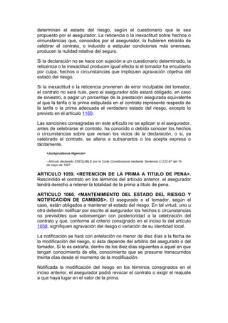 determinan el estado del riesgo, según el cuestionario que le sea
propuesto por el asegurador. La reticencia o la inexactitud sobre hechos o
circunstancias que, conocidos por el asegurador, lo hubieren retraído de
celebrar el contrato, o inducido a estipular condiciones más onerosas,
producen la nulidad relativa del seguro.

Si la declaración no se hace con sujeción a un cuestionario determinado, la
reticencia o la inexactitud producen igual efecto si el tomador ha encubierto
por culpa, hechos o circunstancias que impliquen agravación objetiva del
estado del riesgo.

Si la inexactitud o la reticencia provienen de error inculpable del tomador,
el contrato no será nulo, pero el asegurador sólo estará obligado, en caso
de siniestro, a pagar un porcentaje de la prestación asegurada equivalente
al que la tarifa o la prima estipulada en el contrato represente respecto de
la tarifa o la prima adecuada al verdadero estado del riesgo, excepto lo
previsto en el artículo 1160.

Las sanciones consagradas en este artículo no se aplican si el asegurador,
antes de celebrarse el contrato, ha conocido o debido conocer los hechos
o circunstancias sobre que versan los vicios de la declaración, o si, ya
celebrado el contrato, se allana a subsanarlos o los acepta expresa o
tácitamente.
    <Jurisprudencia Vigencia>

    - Artículo declarado EXEQUIBLE por la Corte Constitucional mediante Sentencia C-232-97 del 15
    de mayo de 1997


ARTICULO 1059. <RETENCION DE LA PRIMA A TITULO DE PENA>.
Rescindido el contrato en los términos del artículo anterior, el asegurador
tendrá derecho a retener la totalidad de la prima a título de pena.

ARTICULO 1060. <MANTENIMIENTO DEL ESTADO DEL RIESGO Y
NOTIFICACION DE CAMBIOS>. El asegurado o el tomador, según el
caso, están obligados a mantener el estado del riesgo. En tal virtud, uno u
otro deberán notificar por escrito al asegurador los hechos o circunstancias
no previsibles que sobrevengan con posterioridad a la celebración del
contrato y que, conforme al criterio consignado en el inciso lo del artículo
1058, signifiquen agravación del riesgo o variación de su identidad local.

La notificación se hará con antelación no menor de diez días a la fecha de
la modificación del riesgo, si ésta depende del arbitrio del asegurado o del
tomador. Si le es extraña, dentro de los diez días siguientes a aquel en que
tengan conocimiento de ella, conocimiento que se presume transcurridos
treinta días desde el momento de la modificación.

Notificada la modificación del riesgo en los términos consignados en el
inciso anterior, el asegurador podrá revocar el contrato o exigir el reajuste
a que haya lugar en el valor de la prima.
 