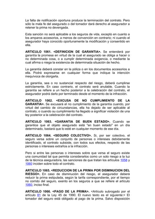 La falta de notificación oportuna produce la terminación del contrato. Pero
sólo la mala fe del asegurado o del tomador dará derecho al asegurador a
retener la prima no devengada.

Esta sanción no será aplicable a los seguros de vida, excepto en cuanto a
los amparos accesorios, a menos de convención en contrario; ni cuando el
asegurador haya conocido oportunamente la modificación y consentido en
ella.

ARTICULO 1061. <DEFINICION DE GARANTIA>. Se entenderá por
garantía la promesa en virtud de la cual el asegurado se obliga a hacer o
no determinada cosa, o a cumplir determinada exigencia, o mediante la
cual afirma o niega la existencia de determinada situación de hecho.

La garantía deberá constar en la póliza o en los documentos accesorios a
ella. Podrá expresarse en cualquier forma que indique la intención
inequívoca de otorgarla.

La garantía, sea o no sustancial respecto del riesgo, deberá cumplirse
estrictamente. En caso contrario, el contrato será anulable. Cuando la
garantía se refiere a un hecho posterior a la celebración del contrato, el
asegurador podrá darlo por terminado desde el momento de la infracción.

ARTICULO 1062. <EXCUSA DE NO CUMPLIMIENTO DE LA
GARANTIA>. Se excusará el no cumplimiento de la garantía cuando, por
virtud del cambio de circunstancias, ella ha dejado de ser aplicable al
contrato, o cuando su cumplimiento ha llegado a significar violación de una
ley posterior a la celebración del contrato.

ARTICULO 1063. <GARANTIA DE BUEN ESTADO>. Cuando se
garantice que el objeto asegurado está "en buen estado" en un día
determinado, bastará que lo esté en cualquier momento de ese día.

ARTICULO 1064. <SEGURO COLECTIVO>. Si, por ser colectivo, el
seguro versa sobre un conjunto de personas o intereses debidamente
identificado, el contrato subsiste, con todos sus efectos, respecto de las
personas o intereses extraños a la infracción.

Pero si entre las personas o intereses sobre que versa el seguro existe
una comunidad tal que permita considerarlos como un solo riesgo a la luz
de la técnica aseguradora, las sanciones de que tratan los artículos 1058 y
1060 inciden sobre todo el contrato.

ARTICULO 1065. <REDUCCION DE LA PRIMA POR DISMINUCION DEL
RIESGO>. En caso de disminución del riesgo, el asegurador deberá
reducir la prima estipulada, según la tarifa correspondiente, por el tiempo
no corrido del seguro, exento en los seguros a que se refiere el artículo
1060, inciso final.

ARTICULO 1066. <PAGO DE LA PRIMA>. <Artículo subrogado por el
artículo 81 de la Ley 45 de 1990. El nuevo texto es el siguiente:> El
tomador del seguro está obligado al pago de la prima. Salvo disposición
 