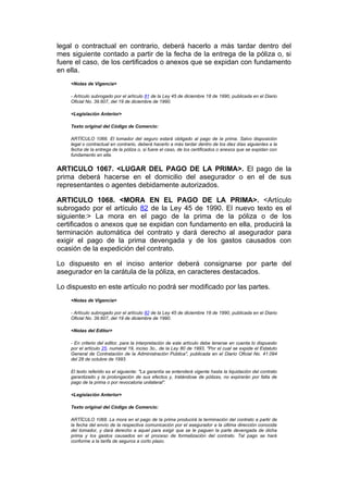 legal o contractual en contrario, deberá hacerlo a más tardar dentro del
mes siguiente contado a partir de la fecha de la entrega de la póliza o, si
fuere el caso, de los certificados o anexos que se expidan con fundamento
en ella.
    <Notas de Vigencia>

    - Artículo subrogado por el artículo 81 de la Ley 45 de diciembre 18 de 1990, publicada en el Diario
    Oficial No. 39.607, del 19 de diciembre de 1990.

    <Legislación Anterior>

    Texto original del Código de Comercio:

    ARTÍCULO 1066. El tomador del seguro estará obligado al pago de la prima. Salvo disposición
    legal o contractual en contrario, deberá hacerlo a más tardar dentro de los diez días siguientes a la
    fecha de la entrega de la póliza o, si fuere el caso, de los certificados o anexos que se expidan con
    fundamento en ella.


ARTICULO 1067. <LUGAR DEL PAGO DE LA PRIMA>. El pago de la
prima deberá hacerse en el domicilio del asegurador o en el de sus
representantes o agentes debidamente autorizados.

ARTICULO 1068. <MORA EN EL PAGO DE LA PRIMA>. <Artículo
subrogado por el artículo 82 de la Ley 45 de 1990. El nuevo texto es el
siguiente:> La mora en el pago de la prima de la póliza o de los
certificados o anexos que se expidan con fundamento en ella, producirá la
terminación automática del contrato y dará derecho al asegurador para
exigir el pago de la prima devengada y de los gastos causados con
ocasión de la expedición del contrato.

Lo dispuesto en el inciso anterior deberá consignarse por parte del
asegurador en la carátula de la póliza, en caracteres destacados.

Lo dispuesto en este artículo no podrá ser modificado por las partes.
    <Notas de Vigencia>

    - Artículo subrogado por el artículo 82 de la Ley 45 de diciembre 18 de 1990, publicada en el Diario
    Oficial No. 39.607, del 19 de diciembre de 1990.

    <Notas del Editor>

    - En criterio del editor, para la interpretación de este artículo debe tenerse en cuenta lo dispuesto
    por el artículo 25, numeral 19, inciso 3o., de la Ley 80 de 1993, "Por el cual se expide el Estatuto
    General de Contratación de la Administración Publica", publicada en el Diario Oficial No. 41.094
    del 28 de octubre de 1993.

    El texto referido es el siguiente: "La garantía se entenderá vigente hasta la liquidación del contrato
    garantizado y la prolongación de sus efectos y, tratándose de pólizas, no expirarán por falta de
    pago de la prima o por revocatoria unilateral".

    <Legislación Anterior>

    Texto original del Código de Comercio:

    ARTÍCULO 1068. La mora en el pago de la prima producirá la terminación del contrato a partir de
    la fecha del envío de la respectiva comunicación por el asegurador a la última dirección conocida
    del tomador, y dará derecho a aquel para exigir que se le paguen la parte devengada de dicha
    prima y los gastos causados en el proceso de formalización del contrato. Tal pago se hará
    conforme a la tarifa de seguros a corto plazo.
 