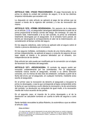 ARTICULO 1069. <PAGO FRACCIONADO>. El pago fraccionado de la
prima no afecta la unidad del contrato de seguro, ni la de los distintos
amparos individuales que acceden a él.

Lo dispuesto en este artículo se aplicará al pago de las primas que se
causen a través de la vigencia del contrato y a las de renovación del
mismo.

ARTICULO 1070. <PRIMA DEVENGADA>. Sin perjuicio de lo dispuesto
en el artículo 1119, el asegurador devengará definitivamente la parte de la
prima proporcional al tiempo corrido del riesgo. Sin embargo, en caso de
siniestro total, indemnizable a la luz del contrato, la prima se entenderá
totalmente devengada por el asegurador. Si el siniestro fuere parcial, se
tendrá por devengada la correspondiente al valor de la indemnización, sin
consideración al tiempo corrido del seguro.

En los seguros colectivos, esta norma se aplicará sólo al seguro sobre el
interés o persona afectados por el siniestro.

En los seguros múltiples, contratados a través de una misma póliza, y con
primas independientes, se aplicará al seguro o conjunto de seguros de que
sean objeto el interés o la persona afectados por el siniestro, con
independencia de los demás.

Este artículo tan solo puede ser modificado por la convención con el objeto
de favorecer los intereses del asegurado.

ARTICULO 1071. <REVOCACION>. El contrato de seguro podrá ser
revocado unilateralmente por los contratantes. Por el asegurador,
mediante noticia escrita al asegurado, enviada a su última dirección
conocida, con no menos de diez días de antelación, contados a partir de la
fecha del envío; por el asegurado, en cualquier momento, mediante aviso
escrito al asegurador.

En el primer caso la revocación da derecho al asegurado a recuperar la
prima no devengada, o sea la que corresponde al lapso comprendido entre
la fecha en que comienza a surtir efectos la revocación y la de vencimiento
del contrato. La devolución se computará de igual modo, si la revocación
resulta del mutuo acuerdo de las partes.

En el segundo caso, el importe de la prima devengada y el de la
devolución se calcularán tomando en cuenta la tarifa de seguros a corto
plazo.

Serán también revocables la póliza flotante y la automática a que se refiere
el artículo 1050.
    <Notas del Editor>

    - En criterio del editor, para la interpretación de este artículo debe tenerse en cuenta lo dispuesto
    por el artículo 25, numeral 19, inciso 3o., de la Ley 80 de 1993, "Por el cual se expide el Estatuto
    General de Contratación de la Administración Publica", publicada en el Diario Oficial No. 41.094
    del 28 de octubre de 1993.
 