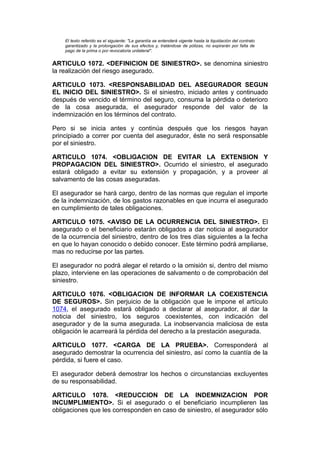 El texto referido es el siguiente: "La garantía se entenderá vigente hasta la liquidación del contrato
    garantizado y la prolongación de sus efectos y, tratándose de pólizas, no expirarán por falta de
    pago de la prima o por revocatoria unilateral".


ARTICULO 1072. <DEFINICION DE SINIESTRO>. se denomina siniestro
la realización del riesgo asegurado.

ARTICULO 1073. <RESPONSABILIDAD DEL ASEGURADOR SEGUN
EL INICIO DEL SINIESTRO>. Si el siniestro, iniciado antes y continuado
después de vencido el término del seguro, consuma la pérdida o deterioro
de la cosa asegurada, el asegurador responde del valor de la
indemnización en los términos del contrato.

Pero si se inicia antes y continúa después que los riesgos hayan
principiado a correr por cuenta del asegurador, éste no será responsable
por el siniestro.

ARTICULO 1074. <OBLIGACION DE EVITAR LA EXTENSION Y
PROPAGACION DEL SINIESTRO>. Ocurrido el siniestro, el asegurado
estará obligado a evitar su extensión y propagación, y a proveer al
salvamento de las cosas aseguradas.

El asegurador se hará cargo, dentro de las normas que regulan el importe
de la indemnización, de los gastos razonables en que incurra el asegurado
en cumplimiento de tales obligaciones.

ARTICULO 1075. <AVISO DE LA OCURRENCIA DEL SINIESTRO>. El
asegurado o el beneficiario estarán obligados a dar noticia al asegurador
de la ocurrencia del siniestro, dentro de los tres días siguientes a la fecha
en que lo hayan conocido o debido conocer. Este término podrá ampliarse,
mas no reducirse por las partes.

El asegurador no podrá alegar el retardo o la omisión si, dentro del mismo
plazo, interviene en las operaciones de salvamento o de comprobación del
siniestro.

ARTICULO 1076. <OBLIGACION DE INFORMAR LA COEXISTENCIA
DE SEGUROS>. Sin perjuicio de la obligación que le impone el artículo
1074, el asegurado estará obligado a declarar al asegurador, al dar la
noticia del siniestro, los seguros coexistentes, con indicación del
asegurador y de la suma asegurada. La inobservancia maliciosa de esta
obligación le acarreará la pérdida del derecho a la prestación asegurada.

ARTICULO 1077. <CARGA DE LA PRUEBA>. Corresponderá al
asegurado demostrar la ocurrencia del siniestro, así como la cuantía de la
pérdida, si fuere el caso.

El asegurador deberá demostrar los hechos o circunstancias excluyentes
de su responsabilidad.

ARTICULO 1078. <REDUCCION DE LA INDEMNIZACION POR
INCUMPLIMIENTO>. Si el asegurado o el beneficiario incumplieren las
obligaciones que les corresponden en caso de siniestro, el asegurador sólo
 