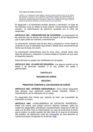 Texto original del Código de Comercio:

    <INCISO 1o.> El asegurador estará obligado a efectuar el pago del siniestro dentro de los sesenta
    días siguientes a la fecha en que el asegurado o beneficiario acredite, aún extrajudicialmente, su
    derecho ante el asegurador, de acuerdo con el Artículo 1077. Vencido este plazo, el asegurador
    reconocerá y pagará al asegurado o beneficiario, además de la obligación a su cargo y sobre el
    importe de ella, intereses moratorios a la tasa de dieciocho por ciento anual.


El asegurado o el beneficiario tendrán derecho a demandar, en lugar de
los intereses a que se refiere el inciso anterior <inciso primero original del
artículo>, la indemnización de perjuicios causados por la mora del
asegurador.

ARTICULO 1081. <PRESCRIPCION DE ACCIONES>. La prescripción de
las acciones que se derivan del contrato de seguro o de las disposiciones
que lo rigen podrá ser ordinaria o extraordinaria.

La prescripción ordinaria será de dos años y empezará a correr desde el
momento en que el interesado haya tenido o debido tener conocimiento del
hecho que da base a la acción.

La prescripción extraordinaria será de cinco años, correrá contra toda
clase de personas y empezará a contarse desde el momento en que nace
el respectivo derecho.

Estos términos no pueden ser modificados por las partes.

ARTICULO 1082. <CLASES DE SEGUROS>. Los seguros podrán ser de
daños o de personas; aquellos, a su vez, podrán ser reales o
patrimoniales.

                                          CAPITULO II.

                                   SEGUROS DE DAÑOS

                                           SECCION I.

          PRINCIPIOS COMUNES A LOS SEGUROS DE DAÑOS

ARTICULO 1083. <INTERES ASEGURABLE>. Tiene interés asegurable
toda persona cuyo patrimonio pueda resultar afectado, directa o
indirectamente, por la realización de un riesgo.

Es asegurable todo interés que, además de lícito, sea susceptible de
estimación en dinero.

ARTICULO 1084. <CONCURRENCIA DE DISTINTOS INTERESES>.
Sobre una misma cosa podrán concurrir distintos intereses, todos los
cuales son asegurables, simultánea o sucesivamente, hasta por el valor de
cada uno de ellos. Pero la indemnización, en caso de producirse el hecho
que la origine, no podrá exceder del valor total de la cosa en el momento
del siniestro. Su distribución entre los interesados se hará teniendo en
cuenta el principio consignado en el artículo 1089.
 