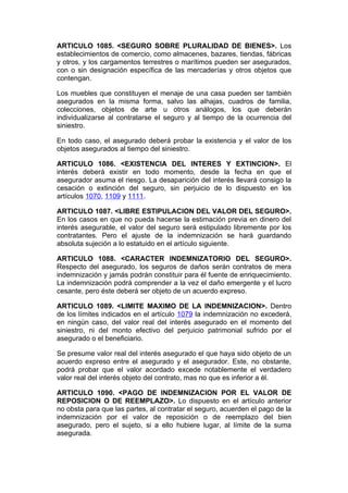 ARTICULO 1085. <SEGURO SOBRE PLURALIDAD DE BIENES>. Los
establecimientos de comercio, como almacenes, bazares, tiendas, fábricas
y otros, y los cargamentos terrestres o marítimos pueden ser asegurados,
con o sin designación específica de las mercaderías y otros objetos que
contengan.

Los muebles que constituyen el menaje de una casa pueden ser también
asegurados en la misma forma, salvo las alhajas, cuadros de familia,
colecciones, objetos de arte u otros análogos, los que deberán
individualizarse al contratarse el seguro y al tiempo de la ocurrencia del
siniestro.

En todo caso, el asegurado deberá probar la existencia y el valor de los
objetos asegurados al tiempo del siniestro.

ARTICULO 1086. <EXISTENCIA DEL INTERES Y EXTINCION>. El
interés deberá existir en todo momento, desde la fecha en que el
asegurador asuma el riesgo. La desaparición del interés llevará consigo la
cesación o extinción del seguro, sin perjuicio de lo dispuesto en los
artículos 1070, 1109 y 1111.

ARTICULO 1087. <LIBRE ESTIPULACION DEL VALOR DEL SEGURO>.
En los casos en que no pueda hacerse la estimación previa en dinero del
interés asegurable, el valor del seguro será estipulado libremente por los
contratantes. Pero el ajuste de la indemnización se hará guardando
absoluta sujeción a lo estatuido en el artículo siguiente.

ARTICULO 1088. <CARACTER INDEMNIZATORIO DEL SEGURO>.
Respecto del asegurado, los seguros de daños serán contratos de mera
indemnización y jamás podrán constituir para él fuente de enriquecimiento.
La indemnización podrá comprender a la vez el daño emergente y el lucro
cesante, pero éste deberá ser objeto de un acuerdo expreso.

ARTICULO 1089. <LIMITE MAXIMO DE LA INDEMNIZACION>. Dentro
de los límites indicados en el artículo 1079 la indemnización no excederá,
en ningún caso, del valor real del interés asegurado en el momento del
siniestro, ni del monto efectivo del perjuicio patrimonial sufrido por el
asegurado o el beneficiario.

Se presume valor real del interés asegurado el que haya sido objeto de un
acuerdo expreso entre el asegurado y el asegurador. Este, no obstante,
podrá probar que el valor acordado excede notablemente el verdadero
valor real del interés objeto del contrato, mas no que es inferior a él.

ARTICULO 1090. <PAGO DE INDEMNIZACION POR EL VALOR DE
REPOSICION O DE REEMPLAZO>. Lo dispuesto en el artículo anterior
no obsta para que las partes, al contratar el seguro, acuerden el pago de la
indemnización por el valor de reposición o de reemplazo del bien
asegurado, pero el sujeto, si a ello hubiere lugar, al límite de la suma
asegurada.
 