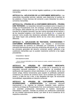 celebrados preferirán a las normas legales supletivas y a las costumbres
mercantiles.

ARTICULO 5o. <APLICACION DE LA COSTUMBRE MERCANTIL>. Las
costumbres mercantiles servirán, además, para determinar el sentido de
las palabras o frases técnicas del comercio y para interpretar los actos y
convenios mercantiles.

ARTICULO 6o. <PRUEBA DE LA COSTUMBRE MERCANTIL - PRUEBA
CON TESTIGOS>. La costumbre mercantil se probará como lo dispone el
Código de Procedimiento Civil. Sin embargo, cuando se pretenda probar
con testigos, éstos deberán ser, por lo menos, cinco comerciantes idóneos
inscritos en el registro mercantil, que den cuenta razonada de los hechos y
de los requisitos exigidos a los mismos en el artículo 3o.; y cuando se
aduzcan como prueba dos decisiones judiciales definitivas, se requerirá
que éstas hayan sido proferidas dentro de los cinco años anteriores al
diferendo.

ARTICULO 7o. <APLICACION DE TRATADOS, CONVENCIONES Y
COSTUMBRE INTERNACIONALES>. Los tratados o convenciones
internacionales de comercio no ratificados por Colombia, la costumbre
mercantil internacional que reúna las condiciones del artículo 3o., así como
los principios generales del derecho comercial, podrán aplicarse a las
cuestiones mercantiles que no puedan resolverse conforme a las reglas
precedentes.
    <Jurisprudencia - Vigencia>

    Corte Suprema de Justicia

     - Artículo declarado EXEQUIBLE por la Corte Suprema de Justicia, mediante Sentencia del 6 de
    diciembre de 1972.


ARTICULO         8o.   <PRUEBA        DE    COSTUMBRE         MERCANTIL
EXTRANJERA - ACREDITACION>. La prueba de la existencia de una
costumbre mercantil extranjera, y de su vigencia, se acreditará por
certificación del respectivo cónsul colombiano o, en su defecto, del de una
nación amiga. Dichos funcionarios para expedir el certificado solicitarán
constancia a la cámara de comercio local o de la entidad que hiciere sus
veces y, a falta de una y otra, a dos abogados del lugar, de reconocida
honorabilidad, especialistas en derecho comercial.

ARTICULO       9o.    <PRUEBA      DE     COSTUMBRE          MERCANTIL
INTERNACIONAL - ACREDITACION>. La costumbre mercantil
internacional y su vigencia se probarán mediante copia auténtica,
conforme al Código de Procedimiento Civil, de la sentencia o laudo en que
una autoridad jurisdiccional internacional la hubiere reconocido,
interpretado o aplicado. También se probará con certificación autenticada
de una entidad internacional idónea, que diere fe de la existencia de la
respectiva costumbre.

                                     LIBRO PRIMERO
 