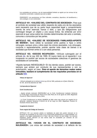 Las sociedades por acciones y las de responsabilidad limitada se regirán por las normas de las
    compañías comerciales, cualquiera que sea su objeto.

    PARÁGRAFO. Las asociaciones con fines culturales, recreativos, deportivos, de beneficencia u
    otros análogos, no son comerciales.


ARTICULO 101. <VALIDEZ DEL CONTRATO DE SOCIEDAD>. Para que
el contrato de sociedad sea válido respecto de cada uno de los asociados
será necesario que de su parte haya capacidad legal y consentimiento
exento de error esencial, fuerza o dolo, y que las obligaciones que
contraigan tengan un objeto y una causa lícitos. Se entiende por error
esencial el que versa sobre los móviles determinantes del acto o contrato,
comunes o conocidos por las partes.

ARTICULO 102. <VALIDEZ DE SOCIEDADES FAMILIARES-APORTE
DE BIENES>. Será válida la sociedad entre padres e hijos o entre
cónyuges, aunque unos y otros sean los únicos asociados. Los cónyuges,
conjunta o separadamente, podrán aportar toda clase de bienes a la
sociedad que formen entre sí o con otras personas.

ARTICULO 103. <SOCIOS INCAPACES>. <Artículo subrogado por el
artículo 2o. de la Ley 222 de 1995. El nuevo texto es el siguiente:> Los
incapaces no podrán ser socios de sociedades colectivas ni gestores de
sociedades en comandita.

<Aparte tachado INEXEQUIBLE> En los demás casos, podrán ser socios,
siempre que actúen por conducto de sus representantes o con su
autorización, según el caso. Para el aporte de derechos reales sobre
inmuebles, bastará el cumplimiento de los requisitos previstos en el
artículo 111.
    <Notas de Vigencia>

    - Artículo subrogado por el artículo 2 de la Ley 222 de 1995, publicada en el Diario Oficial No.
    42.156 , del 20 de diciembre de 1995.

    <Jurisprudencia Vigencia>

    Corte Constitucional

    - Aparte tachado declarado INEXEQUIBLE por la Corte Constitucional mediante Sentencia
    C-716-06 según Comunicado de Prensa de la Sala Plena de 23 de agosto de 2006, Magistrado
    Ponente Dr. Marco Gerardo Monroy Cabra.

    - La Corte Constitucional se declaró INHIBIDA de fallar sobre este artículo por ineptitud de la
    demanda, mediante Sentencia C-534-05 de 24 de mayo de 2005, Magistrado Ponente Dr.
    Humberto Antonio Sierra Porto.

    <Legislación Anterior>

    Texto original del Código de Comercio:

    ARTÍCULO 103. Los menores adultos no habilitados de edad sólo podrán intervenir en la
    formación de sociedades en las cuales no se comprometa limitadamente su responsabilidad, con
    sujeción a las reglas establecidas en el Título I del Libro Primero de este Código. Los menores
    impúberes podrán intervenir en esa misma clase de sociedades por conducto de sus
    representantes legales.


ARTICULO 104. <VICIOS EN EL CONTRATO DE SOCIEDAD-
NULIDADES>. Los vicios del contrato de sociedad o el defecto de los
 